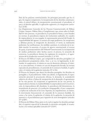 442                                 ERNESTO BLUME FORTINI




      fines de los procesos constitucionales, los principios procesales que los ri-
      gen, los órganos competentes, la interpretación de los derechos constitucio-
      nales, el control difuso y la interpretación constitucional, el precedente, el
      juez y el derecho aplicable, la aplicación supletoria y la integración (artícu-
      los I al IX).
–     Las Disposiciones Generales de los Procesos Constitucionales de Hábeas
      Corpus, Amparo, Hábeas Data y Cumplimiento, que versan sobre la finali-
      dad de tales procesos, su procedencia, la procedencia frente a actos basados
      en normas, la procedencia respecto de resoluciones judiciales, las causales
      de improcedencia, la cosa juzgada, la representación procesal del Estado, la
      responsabilidad del agresor, la ausencia de etapa probatoria, las excepciones
      y defensas previas, la integración de decisiones, el turno, la tramitación
      preferente, las notificaciones, las medidas cautelares, la extinción de la me-
      dida cautelar, la sentencia, el recurso de agravio constitucional, el recurso
      de queja, el pronunciamiento del Tribunal Constitucional, la incorporación
      de medios probatorios sobre hechos nuevos al proceso, la actuación de
      sentencias, la procedencia durante los regímenes de excepción y el agota-
      miento de la jurisdicción nacional (artículos 1º al 24º).
–     El Proceso de Hábeas Corpus, que comprende los derechos protegidos y el
      procedimiento propiamente dicho. Este, a su vez, la legitimación, la de-
      manda, la competencia, el trámite en caso de detención arbitraria, el trámi-
      te en casos distintos, el trámite en caso de desaparición forzada, las normas
      especiales de procedimiento, el contenido de la sentencia fundada, la apela-
      ción y el trámite de la apelación (artículos 25º al 36).
–     El Proceso de Amparo, que abarca los derechos protegidos, los derechos no
      protegidos y el procedimiento. Sobre este último, la legitimación, la repre-
      sentación procesal, la procuración oficiosa, la demanda, la acumulación
      subjetiva de oficio, el plazo de interposición de la demanda, el agotamiento
      de las vías previas, las excepciones al agotamiento de las vías previas, la
      improcedencia liminar, la inadmisibilidad, la improcedencia de la reconven-
      ción, la improcedencia del abandono, la procedencia del desistimiento, la
      acumulación de procesos y la resolución inimpugnable, el juez competente
      y el plazo de resolución en la Corte Suprema, los impedimentos, el trámite,
      la intervención litisconsorcial, el contenido de la sentencia fundada, los
      costos y las costas, la apelación, el trámite de la apelación, la ejecución de
      sentencia y el procedimiento para represión de actos homogéneos (artículos
      37º al 60º).
–     El Proceso de Hábeas Data, parte en la cual se regulan los derechos protegi-
      dos, el requisito especial de la demanda, la ejecución anticipada, la acumu-
      lación y las normas aplicables (artículos 61º al 65º).
 