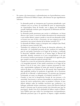 446                                ERNESTO BLUME FORTINI




–     En cuanto a las innovaciones y reformulaciones en el procedimiento corres-
      pondiente al Proceso de Hábeas Corpus, cabe destacar las que seguidamente
      referimos:

      –     La demanda puede ser interpuesta por la persona perjudicada o por
            cualquier otra en su favor, sin necesidad de tener su representación,
            no requiriéndose firma de letrado, tasa o alguna otra formalidad;
            estando habilitada inclusive para interponerla la Defensoría del Pue-
            blo (artículo 26º).
      –     La demanda puede presentarse por escrito o verbalmente, en forma
            directa o por correo, a través de medios electrónicos de comunicación
            u otro medio idóneo; empero cuando se trata de una demanda verbal,
            se levanta acta ante el Juez o Secretario, sin otra exigencia que la de
            suministrar una sucinta relación de los hechos (artículo 27º).
      –     La demanda de hábeas corpus se interpone ante cualquier Juez Penal,
            sin observar turnos (artículo 28º).
      –     Tratándose de cualquiera de las formas de detención arbitraria y de
            afectación a la integridad personal, el Juez resolverá de inmediato,
            para lo cual podrá constituirse en el lugar de los hechos y verificada
            la detención indebida ordenará en el mismo lugar la libertad del
            agraviado, dejando constancia en el acta correspondiente y sin que
            sea necesario notificar previamente al responsable de la agresión para
            que cumpla la resolución judicial (artículo 30º).
      –     Cuando no se trate de una detención arbitraria ni de una vulneración
            a la integridad personal, el Juez podrá constituirse en el lugar de los
            hechos o, de ser el caso, citar a quien o quienes ejecutaron la viola-
            ción, requiriéndoles expliquen la razón que motivó la agresión y re-
            solverá de plano, en el término de un día natural, bajo responsabili-
            dad; pudiendo notificar la resolución al agraviado, así se encontrare
            privado de su libertad, o indistintamente a la persona que interpuso
            la demanda, así como a su abogado, si lo hubiere (artículo 31º).
      –     Cuando se trate de la desaparición forzada de una persona, si la
            autoridad, funcionario o persona demandada no proporcionan ele-
            mentos de juicio satisfactorios sobre su paradero o destino, el juez
            deberá adoptar todas las medidas necesarias que conduzcan a su
            hallazgo, pudiendo incluso comisionar a jueces del Distrito Judicial
            donde se presuma que la persona pueda estar detenida para que las
            practiquen, dando aviso de la demanda de hábeas corpus al Minis-
            terio Público para que realice las investigaciones correspondientes;
            debiendo precisarse que si la agresión se imputa a algún miembro
 