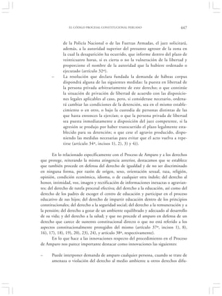 EL CÓDIGO PROCESAL CONSTITUCIONAL PERUANO                         447


             de la Policía Nacional o de las Fuerzas Armadas, el juez solicitará,
             además, a la autoridad superior del presunto agresor de la zona en
             la cual la desaparición ha ocurrido, que informe dentro del plazo de
             veinticuatro horas, si es cierta o no la vulneración de la libertad y
             proporcione el nombre de la autoridad que la hubiere ordenado o
             ejecutado (artículo 32º).
      –      La resolución que declara fundada la demanda de hábeas corpus
             dispondrá alguna de las siguientes medidas: la puesta en libertad de
             la persona privada arbitrariamente de este derecho; o que continúe
             la situación de privación de libertad de acuerdo con las disposicio-
             nes legales aplicables al caso, pero, si considerase necesario, ordena-
             rá cambiar las condiciones de la detención, sea en el mismo estable-
             cimiento o en otro, o bajo la custodia de personas distintas de las
             que hasta entonces la ejercían; o que la persona privada de libertad
             sea puesta inmediatamente a disposición del juez competente, si la
             agresión se produjo por haber transcurrido el plazo legalmente esta-
             blecido para su detención; o que cese el agravio producido, dispo-
             niendo las medidas necesarias para evitar que el acto vuelva a repe-
             tirse (artículo 34º, incisos 1), 2), 3) y 4)).

       En lo relacionado específicamente con el Proceso de Amparo y a los derechos
que protege, reiterando la misma atingencia anterior, destacamos que se establece
que también procede en defensa del derecho de igualdad y de no ser discriminado
en ninguna forma, por razón de origen, sexo, orientación sexual, raza, religión,
opinión, condición económica, idioma, o de cualquier otra índole; del derecho al
honor, intimidad, voz, imagen y rectificación de informaciones inexactas o agravian-
tes; del derecho de tutela procesal efectiva; del derecho a la educación, así como del
derecho de los padres de escoger el centro de educación y participar en el proceso
educativo de sus hijos; del derecho de impartir educación dentro de los principios
constitucionales; del derecho a la seguridad social; del derecho a la remuneración y a
la pensión; del derecho a gozar de un ambiente equilibrado y adecuado al desarrollo
de su vida; y del derecho a la salud; y que no procede el amparo en defensa de un
derecho que carece de sustento constitucional directo o que no está referido a los
aspectos constitucionalmente protegidos del mismo (artículo 37º, incisos 1), 8),
16), 17), 18), 19), 20), 23), 24), y artículo 38º, respectivamente).
       En lo que hace a las innovaciones respecto del procedimiento en el Proceso
de Amparo nos parece importante destacar como innovaciones las siguientes:

–     Puede interponer demanda de amparo cualquier persona, cuando se trate de
      amenaza o violación del derecho al medio ambiente u otros derechos difu-
 
