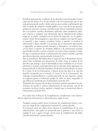 EL CÓDIGO PROCESAL CONSTITUCIONAL PERUANO                        451


–    El hábeas data procede en defensa de los derechos constitucionales recono-
     cidos por los incisos 5) y 6) del artículo 2 de la Constitución, por lo que
     toda persona puede acudir a dicho proceso para acceder a información que
     obre en poder de cualquier entidad pública, ya se trate de la que generen,
     produzcan, procesen o posean, incluida la que obra en expedientes termina-
     dos o en trámite, estudios, dictámenes, opiniones, datos estadísticos, infor-
     mes técnicos y cualquier otro documento que la administración pública
     tenga en su poder, cualquiera sea la forma de expresión, ya sea gráfica,
     sonora, visual, electromagnética o que obre en cualquier otro tipo de sopor-
     te material; y para conocer, actualizar, incluir y suprimir o rectificar la
     información o datos referidos a su persona que se encuentren almacenados
     o registrados, en forma manual, mecánica o informática, en archivos, ban-
     cos de datos o registros de entidades públicas o de instituciones privadas
     que brinden servicio o acceso a terceros, así como a hacer suprimir o impe-
     dir que se suministren datos o informaciones de carácter sensible o privado
     que afecten derechos constitucionales (artículo 61º).
–    Para la procedencia del hábeas data se requerirá que el demandante previa-
     mente haya reclamado, por documento de fecha cierta, el respeto de los
     derechos que protege y que el demandado se haya ratificado en su incum-
     plimiento o no haya contestado dentro de los diez días útiles siguientes a la
     presentación de la solicitud tratándose del derecho reconocido por el artícu-
     lo 2 inciso 5) de la Constitución, o dentro de los dos días si se trata del
     derecho reconocido por el artículo 2º inciso 6) de la Constitución. Sin
     embargo, excepcionalmente, se podrá prescindir de este requisito, cuando
     su exigencia genere el inminente peligro de sufrir un daño irreparable, el
     que deberá ser acreditado por el demandante (artículo 62º).
–    Tratándose de la protección de datos personales podrán acumularse las pre-
     tensiones de acceder y conocer informaciones de una persona, con las de
     actualizar, rectificar, incluir, suprimir o impedir que se suministren datos o
     informaciones (artículo 64º).

       En cuanto hace al Proceso de Cumplimiento, consideramos como destaca-
bles las siguientes innovaciones o reformulaciones, según el caso:

–    Cualquier persona podrá iniciar el proceso de cumplimiento frente a nor-
     mas con rango de ley y reglamentos (artículo 67º, primer párrafo).
–    Si el proceso tiene por objeto hacer efectivo el cumplimiento de un acto
     administrativo, solo podrá ser promovido por la persona a cuyo favor se
     expidió el acto o quien invoque interés para el cumplimiento del deber
     omitido (artículo 67º, primer párrafo).
 