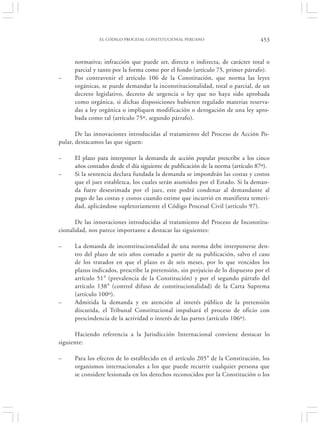 EL CÓDIGO PROCESAL CONSTITUCIONAL PERUANO                        453


      normativa; infracción que puede ser, directa o indirecta, de carácter total o
      parcial y tanto por la forma como por el fondo (artículo 75, primer párrafo).
–     Por contravenir el artículo 106 de la Constitución, que norma las leyes
      orgánicas, se puede demandar la inconstitucionalidad, total o parcial, de un
      decreto legislativo, decreto de urgencia o ley que no haya sido aprobada
      como orgánica, si dichas disposiciones hubieren regulado materias reserva-
      das a ley orgánica o impliquen modificación o derogación de una ley apro-
      bada como tal (artículo 75º, segundo párrafo).

       De las innovaciones introducidas al tratamiento del Proceso de Acción Po-
pular, destacamos las que siguen:

–     El plazo para interponer la demanda de acción popular prescribe a los cinco
      años contados desde el día siguiente de publicación de la norma (artículo 87º).
–     Si la sentencia declara fundada la demanda se impondrán las costas y costos
      que el juez establezca, los cuales serán asumidos por el Estado. Si la deman-
      da fuere desestimada por el juez, este podrá condenar al demandante al
      pago de las costas y costos cuando estime que incurrió en manifiesta temeri-
      dad, aplicándose supletoriamente el Código Procesal Civil (artículo 97).

      De las innovaciones introducidas al tratamiento del Proceso de Inconstitu-
cionalidad, nos parece importante a destacar las siguientes:

–     La demanda de inconstitucionalidad de una norma debe interponerse den-
      tro del plazo de seis años contado a partir de su publicación, salvo el caso
      de los tratados en que el plazo es de seis meses, por lo que vencidos los
      plazos indicados, prescribe la pretensión, sin perjuicio de lo dispuesto por el
      artículo 51° (prevalencia de la Constitución) y por el segundo párrafo del
      artículo 138° (control difuso de constitucionalidad) de la Carta Suprema
      (artículo 100º).
–     Admitida la demanda y en atención al interés público de la pretensión
      discutida, el Tribunal Constitucional impulsará el proceso de oficio con
      prescindencia de la actividad o interés de las partes (artículo 106º).

      Haciendo referencia a la Jurisdicción Internacional conviene destacar lo
siguiente:

–     Para los efectos de lo establecido en el artículo 205° de la Constitución, los
      organismos internacionales a los que puede recurrir cualquier persona que
      se considere lesionada en los derechos reconocidos por la Constitución o los
 