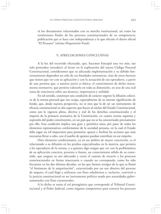 EL CÓDIGO PROCESAL CONSTITUCIONAL PERUANO                          455


      rá los documentos relacionados con su marcha institucional, así como las
      resoluciones finales de los procesos constitucionales de su competencia;
      publicación que se hace con independencia a la que efectúe el diario oficial
      “El Peruano” (sétima Disposición Final).


                      V. APRECIACIONES CONCLUSIVAS

       A la luz del recorrido efectuado, que, hacemos hincapié una vez más, tan
solo pretenden introducir al lector en la exploración del nuevo Código Procesal
Constitucional, consideramos que su adecuada implementación y su debido fun-
cionamiento dependen no solo de sus bondades normativas, sino de otros factores
que tienen que ver con su aplicación y con la actuación de sus operadores, a partir
de una premisa que, a nuestro juicio es básica: el conocimiento de dicho instru-
mento normativo, que permita valorarlo en toda su dimensión, en aras de una real
toma de conciencia sobre sus alcances, importancia y utilidad.
       En tal sentido, constituye una condición de carácter urgente la difusión colecti-
va de la norma procesal que nos ocupa, especialmente de su enorme significación de
fondo, que, desde nuestra perspectiva, no es otra que la de ser un instrumento de
eficacia constitucional en dos aspectos que hacen al núcleo del Estado Constitucional,
como son la vigencia plena, efectiva y real de los derechos constitucionales y el
imperio de la primacía normativa de la Constitución, en cuanto norma suprema y
expresión del poder constituyente, en un país que no se ha caracterizado precisamente
por ello. Esta condición implica una gran y patriótica tarea, por parte de todos los
elementos representativos conformantes de la sociedad peruana, en la cual el Estado
debe jugar un rol importante para promover, apoyar y facilitar las acciones que sean
necesarias llevar a cabo, con el auxilio de quienes puedan contribuir en ese empeño.
       Otro elemento condicionante, ya en un ámbito de mayor concreción, es el
relacionado a su difusión en los predios especializados en la materia, que permita
a los operadores de la norma, y a quienes algo tengan que ver con la problemática
de su aplicación concreta, presente o futura, un conocimiento sólido de su conte-
nido, que asegure su uso adecuado y cierre el camino de recurrir a los procesos
constitucionales en forma innecesaria o cuando no corresponda, como ha sido
frecuente en las dos últimas décadas, en las que fuimos testigos de lo que se llamó
“el fenómeno de la amparización”, caracterizado por un uso abusivo del proceso
de amparo, el cual llegó a utilizarse con fines subalternos e, inclusive, convirtió a
la justicia constitucional en un instrumento político usado por autoridades guber-
namentales con fines coyunturales.
       A lo dicho se suma el rol protagónico que corresponde al Tribunal Consti-
tucional y al Poder Judicial, como órganos competentes para conocer los procesos
 