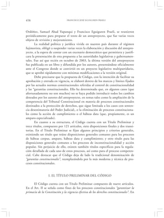 458                              FRANCISCO JOSÉ EGUIGUREN PRAELI




Ordóñez, Samuel Abad Yupanqui y Francisco Eguiguren Praeli, se reunieron
periódicamente para preparar el texto de un anteproyecto, que fue varias veces
objeto de revisión y mejoramiento.
       La realidad política y jurídica vivida en nuestro país durante el régimen
fujimorista, obligó a suspender varias veces la elaboración y discusión del antepro-
yecto, a la espera de contar con un escenario democrático que permitiera y justifi-
cara la presentación de esta propuesta a las autoridades legislativas y gubernamen-
tales. Fue así que recién en octubre de 2003, la última versión del anteproyecto
fue publicada en un libro y difundida por los autores, presentándose oficialmente
ante el Congreso donde se convirtió en un proyecto legislativo multipartidario,
que se aprobó rápidamente con mínimas modificaciones a la versión original.
       Debe precisarse que la propuesta de Código, con la intención de facilitar su
aprobación y entrada en vigencia, se elaboró dentro de los marcos y límites fijados
por las actuales normas constitucionales referidas al control de constitucionalidad
y las “garantías constitucionales. Ello ha determinado que, en algunos casos (que
afortunadamente no son muchos) no se haya podido introducir todos los cambios
deseados por los autores del anteproyecto, en temas tales como la ampliación de la
competencia del Tribunal Constitucional en materia de procesos constitucionales
destinados a la protección de derechos, que sigue limitada a los casos con senten-
cia desestimatoria del Poder Judicial;, o la eliminación de procesos constituciona-
les como la acción de cumplimiento o el hábeas data (que, propiamente, es un
amparo especializado).
       En cuanto a su estructura, el Código cuenta con un Título Preliminar y
trece títulos, compuesto por 121 artículos, siete disposiciones finales y dos transi-
torias. En el Título Preliminar se fijan algunos principios y criterios generales,
existiendo un título que reúne disposiciones generales comunes para los procesos
de hábeas corpus, amparo, hábeas data y cumplimiento; y otro título para las
disposiciones generales comunes a los procesos de inconstitucionalidad y acción
popular. Sin perjuicio de ello, existen también títulos específicos para la regula-
ción detallada de cada uno de estos procesos, así como para el proceso competen-
cial. Cabe destacar que el Código deja de lado la tradicional denominación de
“garantías constitucionales”, reemplazándola por la más moderna y técnica de pro-
cesos constitucionales.


                  I. EL TÍTULO PRELIMINAR DEL CÓDIGO

      El Código cuenta con un Título Preliminar compuesto de nueve artículos.
En el Art. II se señala como fines de los procesos constitucionales “garantizar la
primacía de la Constitución y la vigencia efectiva de los derechos constitucionales”. En
 