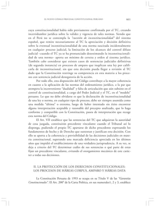 EL NUEVO CÓDIGO PROCESAL CONSTITUCIONAL PERUANO                         461


cuya constitucionalidad había sido previamente confirmada por el TC, creando
incertidumbre jurídica sobre la validez y vigencia de tales normas. Siendo que
en el Perú no se contempla la “cuestión de inconstitucionalidad” del sistema
español, que remite necesariamente al TC la apreciación y decisión definitiva
sobre la eventual inconstitucionalidad de una norma suscitada incidentalmente
en cualquier proceso judicial, la limitación de los alcances del control difuso
judicial –cuando el TC ya se ha pronunciado desestimando la inconstitucionali-
dad de una norma– aporta un mínimo de certeza y orden al sistema jurídico.
También cabe considerar que existen casos de sentencias judiciales definitivas
(de segunda instancia) en procesos de amparo que inaplican una ley por califi-
carla de inconstitucional, sin que esta decisión pueda llegar a revisión al TC
dado que la Constitución restringe su competencia en esta materia a los proce-
sos con sentencia judicial denegatoria de la acción.
       Por todo ello, esta disposición del Código contribuye a la mayor coherencia
en cuanto a la aplicación de las normas del ordenamiento jurídico, a la par que
atempera la inconveniente “dualidad” y falta de articulación que aún subsiste en el
control de constitucionalidad, a cargo del Poder Judicial y el TC, en el “modelo”
peruano. Lo que no debe olvidarse es que la declaración de inconstitucionalidad
de una ley o norma, en cualquier tipo de proceso, debe ser siempre asumida como
una medida “última” o extrema, luego de haber intentado sin éxito encontrar
alguna interpretación aceptable y razonable del precepto analizado, que lo haga
conforme y compatible con la Constitución, pauta de interpretación que recoge
esta norma del Código.
       El Art. VII establece que las sentencias del TC que adquieran la autoridad
de cosa juzgada, constituirán precedente vinculante cuando el Tribunal así lo
disponga, pudiendo el propio TC apartarse de dicho procedente expresando los
fundamentos de hecho y de Derecho que sustentan y justifican esta decisión. Con
ello se aporta a la coherencia y previsibilidad de las decisiones judiciales en mate-
ria constitucional, superando una marcada deficiencia apreciada en los últimos
años que impidió el establecimiento de una verdadera jurisprudencia. A su vez, se
deja a criterio del TC determinar cuáles de sus sentencias o qué parte de estas
fijan un precedente vinculante, evitando el otorgamiento mecánico de este carác-
ter a todas sus decisiones.


    II. LA PROTECCIÓN DE LOS DERECHOS CONSTITUCIONALES:
    LOS PROCESOS DE HÁBEAS CORPUS, AMPARO Y HÁBEAS DATA

       La Constitución Peruana de 1993 se ocupa en su Título V de las “Garantías
Constitucionales”. El Art. 200° de la Carta Política, en sus numerales1, 2 y 3, establece
 