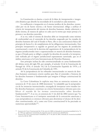 48                                         HUMBERTO NOGUEIRA ALCALÁ




       La Constitución se elastiza a través de la labor de interpretación e integra-
ción dinámica que absorbe las necesidades de la sociedad en cada momento.
       La confluencia e integración en el sistema jurídico de los derechos, recono-
cidos por vía de fuente interna y de fuente internacional, obliga a unificar el
criterio de interpretación del sistema de derechos humanos, dando coherencia a
dicho sistema, de manera de aplicar en cada caso la norma que mejor proteja a la
persona y sus derechos esenciales.
       A su vez, todo el sistema de derechos debe ser interpretado como mínimo
de conformidad con el contenido de los derechos asegurado por los tratados de
derechos humanos del cual el Estado es Parte, ello es una consecuencia básica del
principio de buena fe y de cumplimiento de las obligaciones internacionales. Este
principio interpretativo es seguido en general por los órganos de jurisdicción
constitucional a través de la doctrina del seguimiento de la jurisprudencia de los
órganos jurisdiccionales inter o supranacionales en materia de derechos humanos,
ya que el Estado parte se obligó a cumplir los derechos de acuerdo a la interpreta-
ción realizada por el órgano jurisdiccional expresamente autorizado, que en el
ámbito americano es la Corte Interamericana de Derechos Humanos.
       Este principio incluso ha sido constitucionalizado en cartas fundamentales
del último tercio del siglo XX, por ejemplo, el artículo 16 de la Constitución de
Portugal de 1976; el artículo 10.2 de la Constitución Española de 1978 y el
artículo 93 de la Constitución de Colombia de 1991.
       Así la jurisprudencia de los tribunales internacionales en materia de dere-
chos humanos constituyen criterio auxiliar para fijar el contenido y fronteras de
los derechos humanos o fundamentales que integran el bloque constitucional de
derechos.
       La Corte Colombiana lo explicita muy bien en sentencias recientes: en
sentencia de 19 de enero de 2000 determinó: “es indudable que la jurispruden-
cia de las instancias internacionales, encargada de interpretar estos tratados (so-
bre derechos humanos), constituye un criterio hermenéutico relevante para esta-
blecer el sentido de las normas constitucionales sobre derechos
fundamentales” 24. A su vez, en sentencia de 11 de abril de 2002 sostuvo que “La
Corte Interamericana es el intérprete autorizado de la convención americana y
cuya jurisprudencia es entonces relevante para determinar el alcance de los dere-
chos constitucionales, tal y como esta Corte constitucional lo ha precisado en
numerosas oportunidades” 25.


24   Sentencia de Corte Constitucional de 19 de enero de 2000 en demanda de inconstitucionalidad de ley 74
     de 1966 que reglamenta transmisión de programas para los servicios de radiodifusión.
25   Sentencia de Corte Constitucional Colombiana, de 11 de abril de 2002, demanda de inconstitucionalidad
     contra ley 684 de 2001.
 