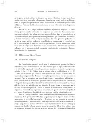 464                             FRANCISCO JOSÉ EGUIGUREN PRAELI




ra, respecto a destitución o ratificación de jueces y fiscales, siempre que dichas
resoluciones sean motivadas y hayan sido dictadas con previa audiencia al intere-
sado; o los procesos promovidos contra resoluciones de contenido jurisdiccional
del Jurado Nacional de Elecciones, salvo que se haya vulnerado la tutela procesal
efectiva.
       El Art. 22° del Código contiene novedades importantes respecto a la actua-
ción y ejecución de las sentencias por los jueces. Las sentencias dictadas en proce-
sos constitucionales de hábeas corpus, amparo, hábeas data y cumplimiento se
actuarán conforme a sus propios términos por el juez que conoció de la demanda
y tienen prevalencia sobre cualquier sentencia de otros procesos judiciales. Se
faculta al juez a utilizar medios de apercibimiento para asegurar el cumplimiento
de la sentencia por el obligado a realizar prestaciones de dar, hacer o no hacer,
tales como la imposición de multas fijas o acumulativas, determinadas discrecio-
nalmente por el juzgador según la capacidad económica del obligado, o a disponer
la destitución del responsable.

2.1.   El Proceso de Hábeas Corpus

2.1.1 Los Derechos Protegidos

       La Constitución peruana señala que el hábeas corpus protege la libertad
individual y los derechos conexos con esta; creemos que, en rigor, debería referirse
a la libertad y seguridad personales, pero este asunto no es motivo del presente
trabajo. El Art. 25° del Código sigue el mismo criterio establecido en la Ley N°
23.506, en el sentido que contiene una enumeración extensa y enunciativa (no
taxativa) de los principales derechos protegidos por medio de este proceso consti-
tucional. Así, se menciona su procedencia frente a detenciones arbitrarias, es
decir, cuando estas se realizan sin que medie mandato judicial escrito y motivado
o flagrante delito; cuando el detenido es arbitrariamente incomunicado o privado
del derecho a ser asistido por un abogado defensor desde el momento de la
citación o detención policial; cuando se impide el libre tránsito o una persona es
expatriada o separada del lugar de su residencia, sin que medie mandato judicial,
o es objeto de vigilancia domiciliaria o seguimiento policial injustificados; etc.
       Pero el Código introduce como novedad la mención expresa (o mejor for-
mulación) de la protección del hábeas corpus respecto a algunos otros derechos,
tales como: la integridad personal y el derecho a no ser sometido a torturas o
tratos inhumanos; a no se forzado a prestar juramento o declarar reconociendo la
propia culpabilidad (autoinculpación o autoincriminación) o la del cónyuge y
parientes; a decidir voluntariamente sobre la prestación del servicio militar; a no
ser objeto de desaparición forzada; a no ser privado del Documento Nacional de
 