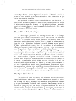 EL NUEVO CÓDIGO PROCESAL CONSTITUCIONAL PERUANO                    465


Identidad y a obtener o renovar el pasaporte; el derecho del detenido o recluso de
recibir un trato razonable y proporcionado respecto a las condiciones en que
cumple el mandato de detención.
       Adicionalmente, se aprecia como cambio importante que el derecho a la
inviolabilidad del domicilio pasa a ser protegido por el hábeas corpus y ya no por
el amparo, mientras que los derechos a la libertad de conciencia y a guardar
reserva sobre sus convicciones o creencias de cualquier índole, reciben ahora tutela
del amparo y ya no del hábeas corpus.

2.1.2. Las Modalidades de Hábeas Corpus

       El hábeas corpus “preventivo” está contemplado en el Art. 2 del Código,
precisando que la amenaza de violación del derecho debe ser cierta y de inminente
realización. El tradicional habeas corpus “reparador”, que procede frente a las
detenciones arbitrarias y persigue la obtención de la libertad, se halla previsto en
el Art. 25, inciso 7 del Código. También se contempla el hábeas corpus “restringi-
do” (Art. 25, inciso 13), destinado a poner fin a afectaciones de la libertad perso-
nal que, sin llegar a ser una detención, suponen molestias y perturbaciones a esta,
como el seguimiento policial o la vigilancia domiciliaria injustificadas.
       El hábeas corpus “correctivo” se regula en el Art. 25, inciso 17, siendo
procedente para el cambio de las condiciones a que se encuentra sometido un
recluso o una persona válidamente detenida, cuando estas carecen de razonabili-
dad o proporcionalidad y suponen una afectación indebida a la dignidad, calidad
humana, salud, integridad o seguridad personal de quien se encuentra privado de
la libertad. El denominado hábeas corpus “traslativo” se recoge en el Art. 25,
inciso 14, que lo hace procedente para ejecutar la excarcelación dispuesta por el
juez para el procesado que cumple detención prolongada o el recluso que perma-
nece en prisión a pesar de haber cumplido su condena. Finalmente, el hábeas
corpus “instructivo”, contemplado en el Art. 25, inciso 16, regula el procedimien-
to a seguir en caso de detenciones que suponen una desaparición forzada.

2.1.3. Algunos Aspectos Procesales

      El Código reitera que la legitimación para interponer la demanda de hábeas
corpus corresponde al agraviado o a cualquier persona en su nombre, sin necesi-
dad de contar con poder o representación; tampoco se requiere firma de abogado
ni mayores formalidades. También la puede interponer el Defensor del Pueblo. La
demanda se puede presentar por escrito, verbalmente, mediante fax, correo o
cualquier medio electrónico de comunicación. Es competente para conocer de
este proceso cualquier juez penal, sin importar el turno. No caben recusaciones,
 