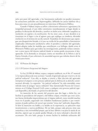 466                             FRANCISCO JOSÉ EGUIGUREN PRAELI




salvo por parte del agraviado, y los funcionarios judiciales no pueden excusarse;
las actuaciones judiciales son improrrogables, debiendo los jueces habilitar día y
hora para estas; en este procedimiento no interviene el Ministerio Público.
       Cuando el hábeas corpus se refiere a detenciones arbitrarias o agresiones a la
integridad personal, el juez debe constituirse inmediatamente al lugar donde se
produce la afectación del derecho y resolver en dicho acto, debiendo cumplirse su
resolución sin esperar a la notificación. En los otros casos, el juez decidirá si se
constituye en el lugar o cita al agresor para que explique su conducta, dictando
resolución en el término de un día natural. Tratándose de detenciones que supon-
gan una desaparición forzada, si el juez no recibe de las autoridades o funcionarios
emplazados información satisfactoria sobre el paradero o destino del agraviado,
deberá adoptar todas las medidas que contribuyan a su hallazgo, dando aviso al
Ministerio Público para que realice las investigaciones, pudiendo incluso comisio-
nar a otros jueces del distrito judicial donde se estima pueda encontrarse el des-
aparecido. Si la demanda se interpuso contra un miembro de la Policía o de la
Fuerza Armada, el juez solicitará a la autoridad superior que informe dentro de las
veinticuatro horas.

2.2.   El Proceso de Amparo

2.2.1. El Carácter Excepcional del Amparo

        La Ley 23.506 de hábeas corpus y amparo estableció, en el Art. 6° numeral
3, la improcedencia de estas acciones “cuando el agraviado opta por recurrir a la vía
judicial ordinaria”. Con ello, se dejaba a criterio y libre elección del agraviado
interponer el amparo u otro proceso judicial para la defensa de su derecho consti-
tucional afectado. La expresión “vía judicial ordinaria” ha sido entendida como
referida tanto al antiguo “juicio ordinario” (hoy denominado Proceso de Conoci-
miento en el Código Procesal Civil) como a cualquier otro proceso judicial espe-
cial disponible y destinado a la protectivo del derecho.
        La intención de los autores del proyecto que dio lugar a dicha ley, era
facilitar la procedencia del amparo y del hábeas corpus, evitando que estas accio-
nes fueran declaradas improcedentes por el órgano judicial, como sucedió muchas
veces en el pasado, arguyendo (sin verdadero fundamento jurídico o por someti-
miento al poder político de turno) que existían “otras vías” judiciales disponibles.
Si bien la intención era loable y se basaba en la experiencia, su aplicación trajo
inconvenientes y nuevos problemas. De un lado, porque cada proceso tiene una
naturaleza y una racionalidad propia, que lo hace idóneo o no para la tutela de un
derecho, aspecto que no puede quedar librado a la mera voluntad o elección del
accionante. De otro lado, porque la norma facilitó la indebida utilización del
 