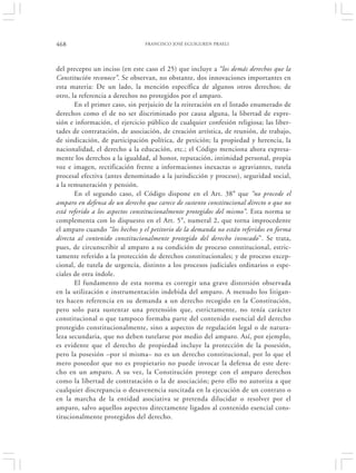 468                             FRANCISCO JOSÉ EGUIGUREN PRAELI




del precepto un inciso (en este caso el 25) que incluye a “los demás derechos que la
Constitución reconoce”. Se observan, no obstante, dos innovaciones importantes en
esta materia: De un lado, la mención específica de algunos otros derechos; de
otro, la referencia a derechos no protegidos por el amparo.
       En el primer caso, sin perjuicio de la reiteración en el listado enumerado de
derechos como el de no ser discriminado por causa alguna, la libertad de expre-
sión e información, el ejercicio público de cualquier confesión religiosa; las liber-
tades de contratación, de asociación, de creación artística, de reunión, de trabajo,
de sindicación, de participación política, de petición; la propiedad y herencia, la
nacionalidad, el derecho a la educación, etc.; el Código menciona ahora expresa-
mente los derechos a la igualdad, al honor, reputación, intimidad personal, propia
voz e imagen, rectificación frente a informaciones inexactas o agraviantes, tutela
procesal efectiva (antes denominado a la jurisdicción y proceso), seguridad social,
a la remuneración y pensión.
       En el segundo caso, el Código dispone en el Art. 38° que “no procede el
amparo en defensa de un derecho que carece de sustento constitucional directo o que no
está referido a los aspectos constitucionalmente protegidos del mismo”. Esta norma se
complementa con lo dispuesto en el Art. 5°, numeral 2, que torna improcedente
el amparo cuando “los hechos y el petitorio de la demanda no están referidos en forma
directa al contenido constitucionalmente protegido del derecho invocado”. Se trata,
pues, de circunscribir al amparo a su condición de proceso constitucional, estric-
tamente referido a la protección de derechos constitucionales; y de proceso excep-
cional, de tutela de urgencia, distinto a los procesos judiciales ordinarios o espe-
ciales de otra índole.
       El fundamento de esta norma es corregir una grave distorsión observada
en la utilización e instrumentación indebida del amparo. A menudo los litigan-
tes hacen referencia en su demanda a un derecho recogido en la Constitución,
pero solo para sustentar una pretensión que, estrictamente, no tenía carácter
constitucional o que tampoco formaba parte del contenido esencial del derecho
protegido constitucionalmente, sino a aspectos de regulación legal o de natura-
leza secundaria, que no deben tutelarse por medio del amparo. Así, por ejemplo,
es evidente que el derecho de propiedad incluye la protección de la posesión,
pero la posesión –por sí misma– no es un derecho constitucional, por lo que el
mero poseedor que no es propietario no puede invocar la defensa de este dere-
cho en un amparo. A su vez, la Constitución protege con el amparo derechos
como la libertad de contratación o la de asociación; pero ello no autoriza a que
cualquier discrepancia o desavenencia suscitada en la ejecución de un contrato o
en la marcha de la entidad asociativa se pretenda dilucidar o resolver por el
amparo, salvo aquellos aspectos directamente ligados al contenido esencial cons-
titucionalmente protegidos del derecho.
 