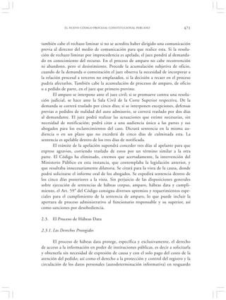 EL NUEVO CÓDIGO PROCESAL CONSTITUCIONAL PERUANO                     471


también cabe el rechazo liminar si no se acredita haber dirigido una comunicación
previa al director del medio de comunicación para que realice esta. Si la resolu-
ción de rechazo liminar por improcedencia es apelada, el juez pondrá al demanda-
do en conocimiento del recurso. En el proceso de amparo no cabe reconvención
ni abandono, pero sí desistimiento. Procede la acumulación subjetiva de oficio,
cuando de la demanda o contestación el juez observa la necesidad de incorporar a
la relación procesal a terceros no emplazados, si la decisión a recaer en el proceso
pudría afectarlos. También cabe la acumulación de procesos de amparo, de oficio
o a pedido de parte, en el juez que primero previno.
       El amparo se interpone ante el juez civil; si se promueve contra una resolu-
ción judicial, se hace ante la Sala Civil de la Corte Superior respectiva. De la
demanda se correrá traslado por cinco días; si se interponen excepciones, defensas
previas o pedidos de nulidad del auto admisorio, se correrá traslado por dos días
al demandante. El juez podrá realizar las actuaciones que estime necesarias, sin
necesidad de notificación; podrá citar a una audiencia única a las partes y sus
abogados para los esclarecimientos del caso. Dictará sentencia en la misma au-
diencia o en un plazo que no excederá de cinco días de culminada esta. La
sentencia es apelable dentro de los tres días de notificada.
       El trámite de la apelación supondrá conceder tres días al apelante para que
exprese agravios, corriendo traslado de estos por un término similar a la otra
parte. El Código ha eliminado, creemos que acertadamente, la intervención del
Ministerio Público en esta instancia, que contemplaba la legislación anterior, y
que resultaba innecesariamente dilatoria. Se citará para la vista de la causa, donde
podrá solicitarse el informe oral de los abogados. Se expedirá sentencia dentro de
los cinco días posteriores a la vista. Sin perjuicio de las disposiciones generales
sobre ejecución de sentencias de hábeas corpus, amparo, hábeas data y cumpli-
miento, el Art. 59° del Código consigna diversos apremios y requerimientos espe-
ciales para el cumplimiento de la sentencia de amparo, lo que puede incluir la
apertura de proceso administrativo al funcionario responsable y su superior, así
como sanciones por desobediencia.

2.3.   El Proceso de Hábeas Data

2.3.1. Los Derechos Protegidos

       El proceso de hábeas data protege, específica y exclusivamente, el derecho
de acceso a la información en poder de instituciones públicas, es decir a solicitarla
y obtenerla sin necesidad de expresión de causa y con el solo pago del costo de la
atención del pedido; así como el derecho a la protección y control del registro y la
circulación de los datos personales (autodeterminación informativa) en resguardo
 