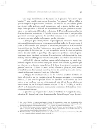 LOS DERECHOS FUNDAMENTALES Y LOS DERECHOS HUMANOS                                           49


       Otra regla hermenéutica en la materia es el principio “pro cives”, “pro
homine”26, que consideramos mejor denominar “pro persona”, el que obliga a
aplicar siempre la disposición más favorable a los derechos del ser humano, por lo
que siempre debe aplicarse aquel instrumento, regla o norma jurídica que en
mejor forma garantice el derecho, no importando si la mayor garantía se encuen-
tra en la norma interna del Estado o en la norma de Derecho Internacional de los
derechos humanos incorporada al Derecho Interno, concretando la interpretación
que mejor favorezca y garantice los derechos humanos en su conjunto, en una
estructura coherente a la luz de los valores que los informan.
       El principio “pro o favor persona” exige al operador jurídico de realizar una
interpretación armonizante que permita compatibilizar todos los derechos entre sí
y con el bien común, este principio se encuentra positivado en la Convención
Interamericana de Derechos Humanos, en su artículo 29, referente a normas de
interpretación de los derechos, la cual es también norma de derecho positivo
interna de cada Estado, la que obliga a los operadores jurídicos a aplicarla prefe-
rentemente sobre las demás normas de derecho interno en la interpretación siste-
mática y finalista del bloque de constitucionalidad de los derechos fundamentales.
       La C.A.D.H. refuerza esta línea argumental al señalar que no puede inte-
pretarse ninguna de sus disposiciones para “excluir otros derechos y garantías que
son inherentes al ser humano o que deriven de la forma democrático representativa de
gobierno” (artículo 29, literal c) o para: “excluir o limitar el efecto que pueda produ-
cir la Declaración Americana de Derecho y Deberes del Hombre y otros actos interna-
cionales de la misma naturaleza” (artículo 29 literal d).
       El bloque de constitucionalidad de los derechos establece también un
límite al ejercicio de las competencias de los órganos estatales y autoridades
públicas, ya que estas no pueden afectar los derechos en situaciones de crisis
interna o de conflicto interno o internacional más allá de lo que el derecho
internacional de los derechos humanos (artículo 27 de la CADH y 4 del PI-
DCyP) o el derecho humanitario internacional (Convenios de Ginebra y proto-
colos complementarios).
       El principio de progresividad 27, llamado también de “integralidad maxi-
mizadora del sistema”, tal como lo denominaba Bidart Campos 28, que determi-


26   Ver P INTO , Mónica. El principio pro homine. Criterios de hermenéutica y pautas para la regulación de los
     derechos humanos, en A BREGÚ, Martín y C OURTIS, Christian (Comps), La aplicación de los tratados sobre
     derechos humanos por los tribunales locales. Ed. CELS-Editores del Puerto (Buenos Aires, 1997).
27   Ver NIKKEN , Pedro, La protección internacional de los derechos humanos: su desarrollo progresivo, (Madrid,
     1987), Asimismo, P IZA, Rodolfo y T REJOS , Gerardo, Derecho Internacional de los derechos Humanos: la
     Convención Americana (San José, Costa Rica, 1989), pp. 107 y 110.
28   B IDART CAMPOS, Germán, La Interpretación de los derechos humanos en Lecturas constitucionales andinas N°
     3, Edit. Comisión Andina de Juristas (Lima, 1994), p. 34.
 