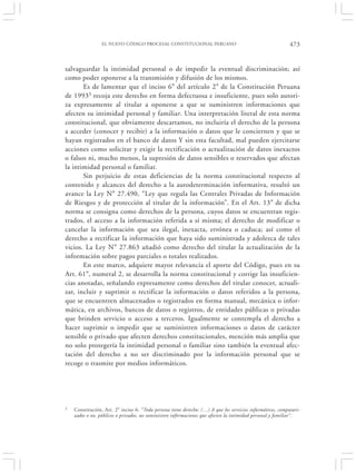 EL NUEVO CÓDIGO PROCESAL CONSTITUCIONAL PERUANO                                            473


salvaguardar la intimidad personal o de impedir la eventual discriminación; así
como poder oponerse a la transmisión y difusión de los mismos.
       Es de lamentar que el inciso 6° del artículo 2° de la Constitución Peruana
de 19933 recoja este derecho en forma defectuosa e insuficiente, pues solo autori-
za expresamente al titular a oponerse a que se suministren informaciones que
afecten su intimidad personal y familiar. Una interpretación literal de esta norma
constitucional, que obviamente descartamos, no incluiría el derecho de la persona
a acceder (conocer y recibir) a la información o datos que le conciernen y que se
hayan registrados en el banco de datos Y sin esta facultad, mal pueden ejercitarse
acciones como solicitar y exigir la rectificación o actualización de datos inexactos
o falsos ni, mucho menos, la supresión de datos sensibles o reservados que afectan
la intimidad personal o familiar.
       Sin perjuicio de estas deficiencias de la norma constitucional respecto al
contenido y alcances del derecho a la autodeterminación informativa, resultó un
avance la Ley N° 27.490, “Ley que regula las Centrales Privadas de Información
de Riesgos y de protección al titular de la información”. En el Art. 13° de dicha
norma se consigna como derechos de la persona, cuyos datos se encuentran regis-
trados, el acceso a la información referida a sí misma; el derecho de modificar o
cancelar la información que sea ilegal, inexacta, errónea o caduca; así como el
derecho a rectificar la información que haya sido suministrada y adolezca de tales
vicios. La Ley N° 27.863 añadió como derecho del titular la actualización de la
información sobre pagos parciales o totales realizados.
       En este marco, adquiere mayor relevancia el aporte del Código, pues en su
Art. 61°, numeral 2, se desarrolla la norma constitucional y corrige las insuficien-
cias anotadas, señalando expresamente como derechos del titular conocer, actuali-
zar, incluir y suprimir o rectificar la información o datos referidos a la persona,
que se encuentren almacenados o registrados en forma manual, mecánica o infor-
mática, en archivos, bancos de datos o registros, de entidades públicas o privadas
que brinden servicio o acceso a terceros. Igualmente se contempla el derecho a
hacer suprimir o impedir que se suministren informaciones o datos de carácter
sensible o privado que afecten derechos constitucionales, mención más amplia que
no solo protegería la intimidad personal o familiar sino también la eventual afec-
tación del derecho a no ser discriminado por la información personal que se
recoge o trasmite por medios informáticos.




3   Constitución, Art. 2° inciso 6: “Toda persona tiene derecho: (…) A que los servicios informáticos, computari-
    zados o no, públicos o privados, no suministren informaciones que afecten la intimidad personal y familiar”.
 
