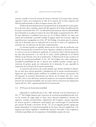 476                             FRANCISCO JOSÉ EGUIGUREN PRAELI




materia, cuando se trata de normas de alcance nacional; si la norma tiene carácter
regional o local, será competente la Sala de la materia de la Corte Superior del
Distrito Judicial donde se ubica el órgano emisor (Art. 85°).
        El plazo de prescripción para la interposición de la demanda de acción popu-
lar es de cinco años, contados a partir del día siguiente de la fecha de publicación de
la norma cuestionada (Art. 87°). La Sala deberá pronunciarse sobre la admisibilidad
de la demanda en un plazo no mayor de cinco días desde su presentación (Art. 88°).
El auto admisorio se publicará por una vez en el Diario Oficial, así como una
síntesis de la demanda, corriendo traslado al órgano emisor de la norma, según las
especificaciones consignadas en el Art. 89° del Código. Los plazos para la contesta-
ción de la demanda, para la realización de la vista de la causa y la expedición de
sentencia son, en cada caso, de diez días, respectivamente.
        La sentencia podrá ser apelada, dentro de los cinco días de notificada, ante
la Sala Constitucional y Social de la Corte Suprema; también se elevará en consul-
ta a esta en caso de no plantearse apelación. La sentencia final se dictará dentro de
los diez días posteriores a la vista de la causa, siendo publicada en el Diario
Oficial, lo que hará las veces de la notificación. A diferencia de lo que sucede en el
proceso de inconstitucionalidad, el Art. 94° del Código trae como importante
novedad la posibilidad de que se decrete una medida cautelar, siempre que la
sentencia de primer grado sea estimatoria de la demanda, lo que supondrá la
suspensión de la eficacia de la norma cuestionada.
        La sentencia del proceso de acción popular que declara fundada la deman-
da, no solo tiene efectos generales y derogatorios de la norma inconstitucional o
ilegal sino que también puede establecer su nulidad con efectos retroactivos. En
tal supuesto, la sentencia determinará sus efectos en el tiempo (Art. 81°, tercer
párrafo). Esta es una diferencia sustancial respecto a las sentencias fundadas en los
procesos de inconstitucionalidad, que no tienen efecto retroactivo por disposición
expresa del Art. 204°, segundo párrafo de la Constitución.

3.2.   El Proceso de Inconstitucionalidad

       Siguiendo lo establecido por el Art. 200° numeral 4 de la Constitución, el
Art. 77° del Código dispone que el proceso de inconstitucionalidad procede con-
tra las normas de rango legal, es decir, leyes, decretos legislativos, decretos de
urgencia, tratados internacionales, reglamentos del Congreso, normas regionales
de carácter general y ordenanzas municipales; que contravengan la Constitución
por razones de fondo o de forma. El Art. 75°, en su segundo párrafo, agrega que
puede demandarse la inconstitucionalidad de las leyes, decretos legislativos o de
urgencia que hayan regulado o modificado materias reservadas a leyes orgánicas,
sin haberse aprobado con los requisitos y formalidades propias de estas.
 