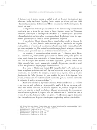 EL CONTROL DE CONSTITUCIONALIDAD DE OFICIO…                                        481


el debate, pues la norma nunca se aplicó a raíz de la crisis institucional que
sobrevino con las batallas de Cepeda y Pavón, motivo por el cual recién en 1863
–durante la presidencia de Bartolomé Mitre– se constituyó la Corte Suprema de
Justicia nacional4.
       Es importante destacar que del análisis de los debates surge claramente la
conciencia que se tenía de que tanto la Corte Suprema como los Tribunales
Inferiores, constituyen el “tercer poder del Estado” y –a nuestro juicio– ya aquí se
esboza el principio del control de constitucionalidad de oficio así como los argu-
mentos que anticipan el temor al posible gobierno de los jueces.
       El mendocino Martín Zapata dijo en aquel debate desde la Cámara de
Senadores: “…Los jueces federales están revestidos por la Constitución de un gran
poder político en el ejercicio de sus funciones oficiales; cuyo poder emana del derecho
que tienen de fundar sus fallos en la Constitución con preferencia a la leyes, o en otros
términos, de no aplicar las leyes que les parezcan inconstitucionales…” 5.
       No obstante, el mendocino aclara también que: “…Nuestros jueces federa-
les… conservan su primer carácter que es servir de árbitros entre partes, porque no
obran jamás sin que haya contestación, ni juzgan sin que haya proceso… porque esto
sería salir de su esfera para penetrar en el Poder Legislativo… pero no saldrán de su
órbita natural, si para resolver una cuestión particular destruyen un principio general,
es decir, no aplican una ley que juzgan inconstitucional…” 6.
       A su turno el Ministro de Justicia Del Campillo dirá “…¿Por qué, pues, no
hemos de defender y observar ante toda ley esa Constitución, a la que juran respeto y
obediencia… los miembros del Congreso, los jueces de la Suprema Corte, y los altos
funcionarios del Poder Ejecutivo? Si, pues, también los jueces de la Suprema Corte
pueden ser enjuiciados por violación de la Constitución, ¿por qué queremos imponerles
la obligación de aplicar ciegamente la Ley?” 7.
       Aclara este concepto el diputado Emilio de Alvear cuando dice: “La cuestión
en mi concepto, debe reducirse a esta proposición: ¿cuál es la ley que merece la prefe-
rencia ante nuestro tribunales, la voluntad originaria del pueblo o las leyes del Con-
greso?… La solución no puede ser dudosa… El poder de interpretar las leyes envuelve
necesariamente la función de juzgar si ellas son conformes con la Constitución o no; y
en caso de no serlo, declararlas nulas y sin efecto…” 8. Advertimos aquí la distinción
clara entre el concepto de poder constituyente originario y poderes constituidos.



4   Cfr. P ÉREZ G UILHOU, Dardo, Primer debate sobre el control jurisdiccional de constitucionalidad (1857-
    1858), en Revista de Historia del Derecho 10, (1982), p. 147/148.
5   P ÉREZ GUILHOU , Dardo, cit. (n. 4), p. 154.
6   P ÉREZ GUILHOU, Dardo, cit. (n. 4), pp. 159/160.
7   P ÉREZ GUILHOU , Dardo, cit. (n. 4), pp. 166.
8   P ÉREZ GUILHOU , Dardo, cit. (n. 4), pp. 166.
 
