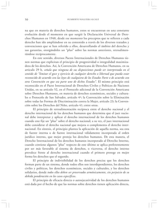 50                                 HUMBERTO NOGUEIRA ALCALÁ




na que en materia de derechos humanos, estos se encuentran en una constante
evolución desde el momento en que surgió la Declaración Universal de Dere-
chos Humanos en 1948, desde ese momento los preceptos que se refieren a cada
derecho han ido ampliándose en su contenido a través de los diversos tratados y
convenciones que se han referido a ellos, desarrollando el ámbito del derecho y
sus garantías, otorgándoles un “plus” sobre las normas anteriores, retroalimen-
tándose recíprocamente.
       En este sentido, diversos Pactos Internacionales de Derechos Humanos tie-
nen normas que explicitan el principio de progresividad o integralidad maximiza-
dora de los derechos. Así, la Convención Americana de Derechos Humanos, en su
artículo 29 b, señala que ninguna de sus disposiciones puede ser interpretada en el
sentido de “limitar el goce y ejercicio de cualquier derecho o libertad que pueda estar
reconocido de acuerdo con las leyes de cualquiera de los Estados Parte o de acuerdo con
otra Convención en que sea parte uno de dichos Estados”. El mismo principio está
reconocido en el Pacto Internacional de Derechos Civiles y Políticos de Naciones
Unidas, en su artículo 52, en el Protocolo adicional de la Convención Americana
sobre Derechos Humanos, en materia de derechos económicos, sociales y cultura-
les o Protocolo de San Salvador, artículo 4º; la Convención sobre la Eliminación
sobre todas las Formas de Discriminación contra la Mujer, artículo 23; la Conven-
ción sobre los Derechos del Niño, artículo 41; entre otras.
       El principio de retroalimentación recíproca entre el derecho nacional y el
derecho internacional de los derechos humanos que determina que el juez nacio-
nal debe interpretar y aplicar el derecho internacional de los derechos humanos
cuando este fije un “plus” sobre el derecho nacional; a su vez, el juez internacional
debe considerar el derecho nacional que mejora o complementa el derecho inter-
nacional. En síntesis, el principio plantea la aplicación de aquella norma, sea esta
de fuente interna o de fuente internacional válidamente incorporada al orden
jurídico interno, que mejor proteja los derechos humanos. De esta manera, el
Derecho Internacional de los derechos humanos incorporado al Derecho Interno,
cuando contiene algunos “plus” respecto de este último se aplica preferentemente
por ser más favorable al sistema de derechos, o viceversa, el derecho interno
prevalece frente al derecho internacional cuando el primero protege en mejor
forma los derechos que el segundo.
       El principio de indivisibilidad de los derechos precisa que los derechos
forman parte de un sistema, donde todos ellos son interdependientes, los derechos
civiles y políticos, los derechos económicos, sociales y culturales, y los derechos
solidarios, donde todos ellos deben ser preservados armónicamente, sin perjuicio de su
debida ponderación en los casos específicos.
       El principio de eficacia directa o autoejecutividad de los derechos humanos
está dada por el hecho de que las normas sobre derechos tienen aplicación directa,
 