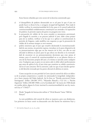 484                                            VÍCTOR ENRIQUE IBÁÑEZ ROZAS




         Estos fueron rebatidos por otro sector de la doctrina sosteniendo que:

a)       el desequilibrio de poderes denunciado no es tal pues lo que el juez no
         puede hacer es dictar la ley, o arrogarse al papel del legislador. Pero nada le
         inhibe verificar la constitucionalidad de la ley, pues si el control judicial de
         constitucionalidad verdaderamente constituyera un atentado a la separación
         de poderes, la petición expresa de partes no purgaría este vicio;
b)       la presunción de validez de los actos estatales es meramente provisional,
         pero llegada la cuestión a un proceso judicial el juez, debe como primer
         paso de su análisis, verificar si la ley que va a aplicar es constitucional, la
         petición de litigante, nada modifica este esquema ya que la presunción de
         validez de la normas siempre es iuris tantum;
c)       podría sostenerse que el juez que resuelve declarando la inconstitucionali-
         dad de una norma, sin petición expresa, introduce en la parte dispositiva de
         su pronunciamiento algo que no fue materia de la litis, con ello no está
         afectada la defensa en juicio pues lo que afecta ese derecho es la eventuali-
         dad de encontrar en un pronunciamiento decisiones que eran ajenas al
         mismo, pero el control de constitucionalidad no es un planteo fáctico es
         una de las funciones propias del juez y la misma es ejercida como cualquier
         otra. Cualquiera que es parte en un juicio sabe (o debe saber) perfectamente
         que antes de aplicar la ley el juez tiene que examinar su validez constitucio-
         nal en el caso concreto. De lo contrario, cada vez que el juez decide apartar-
         se del derecho invocado por las partes afectaría la defensa en juicio.

      Como excepción en este período la Corte ejerció control de oficio en defen-
sa de su propia competencia o cuando vio amenazada la integridad, independen-
cia o buen manejo del Poder Judicial. Así lo hizo en “Partido provincial Unión
Santiagueña” (Fallos 238:288 1957), “Alejandro Bianchi y Cía S.A. c. Nación
Argentina” (Fallos 248:400 1960) y en la Acordada del 7 de marzo de 1968 donde
sin mediar pleito alguno la Corte merituó la constitucionalidad de una ley nacio-
nal (Ley n° 17642)14.

2.3      Desde “Juzgado de Instrucción militar n° 50 de Rosario” hasta “Mill de
         Pereyra”

      La tesis prohibitiva del control de oficio se mantuvo, pero con disidencias.
Los primeros en hacer sentir su desacuerdo con ella fueron los ministros Fayt y


14   Cfr. SAGÜÉS, Néstor P., cit. (n. 2), p. 844.
 