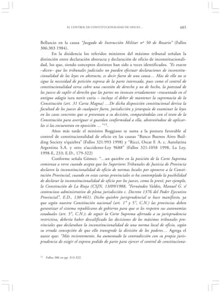 EL CONTROL DE CONSTITUCIONALIDAD DE OFICIO…                      485


Belluscio en la causa “Juzgado de Instrucción Militar nº 50 de Rosario” (Fallos
306:303 1984).
        En la disidencia los referidos ministros del máximo tribunal señalan la
distinción entre declaración abstracta y declaración de oficio de inconstitucionali-
dad, los que, siendo conceptos distintos han sido a veces identificados. “Es exacto
–dicen– que los tribunales judiciales no pueden efectuar declaraciones de inconstitu-
cionalidad de las leyes en abstracto, es decir fuera de una causa… Mas de ello no se
sigue la necesidad de petición expresa de la parte interesada, pues como el control de
constitucionalidad versa cobre una cuestión de derecho y no de hecho, la potestad de
los jueces de suplir el derecho que las partes no invocan erradamente –trasuntado en el
antiguo adagio iura novit curia – incluye el deber de mantener la supremacía de la
Constitución (art. 31 Carta Magna) …De dicha disposición constitucional deriva la
facultad de los jueces de cualquier fuero, jurisdicción y jerarquía de examinar la leyes
en los casos concretos que se presentan a su decisión, comparándolas con el texto de la
Constitución para averiguar si guardan conformidad a ella, absteniéndose de aplicar-
las si las encuentran en oposición …” 15.
        Años más tarde el ministro Boggiano se suma a la postura favorable al
control de constitucionalidad de oficio en las causas “Banco Buenos Aires Buil-
ding Society s/quiebra” (Fallos 321:993 1998) y “Ricci, Oscar F. A. c. Autolatina
Argentina S.A. y otro s/accidente-Ley 9688” (Fallos 321:1058 1998, La Ley,
1998-E, 233; E.D., 179-322)
        Conforme señala Gómez: “…un quiebre en la posición de la Corte Suprema
comienza a verse cuando acepta que los Superiores Tribunales de Justicia de Provincia
declaren la inconstitucionalidad de oficio de normas locales por oponerse a la Consti-
tución Provincial, cuando en estas cartas provinciales se ha contemplado la posibilidad
de declarar la inconstitucionalidad de oficio por los jueces, como lo prevé, por ejemplo,
la Constitución de La Rioja (CSJN, 13/09/1988, “Fernández Valdez, Manuel G. s/
contencioso administrativo de plena jurisdicción c. Decreto 1376 del Poder Ejecutivo
Provincial”, E.D., 130-461). Dicho quiebre jurisprudencial se hace manifiesto, ya
que según nuestra Constitución nacional (art. 1° y 5°, C.N.) las provincias deben
garantizar el sistema republicano de gobierno para que se les respeten sus autonomías
estaduales (art. 5°, C.N.); de seguir la Corte Suprema aferrada a su jurisprudencia
restrictiva, debería haber descalificado las decisiones de los máximos tribunales pro-
vinciales que declaraban la inconstitucionalidad de una norma local de oficio, según
su errada concepción de que ello transgrede la división de los poderes… Agrega el
autor que: “Más recientemente, ha aumentado la contradicción con su propia juris-
prudencia de exigir el expreso pedido de parte para ejercer el control de constituciona-


15   Fallos 306 en pp. 313-322.
 