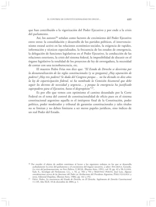 EL CONTROL DE CONSTITUCIONALIDAD DE OFICIO…                                            489


que han contribuido a la vigorización del Poder Ejecutivo y por ende a la crisis
del parlamento.
       Así, los autores 26 señalan como factores de crecimiento del Poder Ejecutivo
entre otros: la consolidación y desarrollo de los partidos políticos, el intervencio-
nismo estatal activo en las relaciones económico-sociales, la exigencia de rapidez,
información y técnicos especializados, la frecuencia de los estados de emergencia,
la delegación de funciones legislativas en el Poder Ejecutivo, la conducción de las
relaciones exteriores, la crisis del sistema federal, la imposibilidad de discutir en el
órgano legislativo la totalidad de los proyectos de ley de envergadura, la necesidad
de contar con una tecnoburocracia, etc.
       El maestro Pedro Frías nos dice que: “El Estado de Derecho se desvirtúa por
la desnaturalización de las reglas constitucionales (y se pregunta) ¿Hay separación de
poderes? ¿Hay tres poderes? Se duda del Congreso porque… no ha dictado en diez años
la ley de coparticipación federal, ni ha nombrado la Comisión bicameral que debe
seguir los decretos de necesidad y urgencia… y porque la emergencia ha justificado
superpoderes para el Ejecutivo, hasta el despropósito” 27.
       Es por ello que vemos con optimismo el camino desandado por la Corte
Federal en el tema del control de constitucionalidad de oficio pues en el sistema
constitucional argentino aquella es el intérprete final de la Constitución, poder
político, poder moderador y tribunal de garantías constitucionales y tales títulos
no se limitan y no deben limitarse a ser meros papeles jurídicos, sino índices de
un real Poder del Estado.




26   Por exceder el objeto de análisis remitimos al lector a los siguientes trabajos en los que se desarrolla
      acabadamente la crisis del parlamento y el crecimiento del órgano ejecutivo, a saber: A NCAROLA, Gerardo,
      La crisis del parlamentarismo, en Foro Político, U.M.SA, (Buenos Aires, 1991), vol. II, pp. 42 a 50; LUDER ,
      Ítalo A., Sociología del Parlamento, L.L., t. 92, p. 784 a 793 y M ARTÍNEZ PERONI, José Luis, Algunas
      consideraciones acerca de las funciones del Poder en Atribuciones del Presidente Argentino, P ÉREZ GUILHOU y
      otros, Editorial Depalma, (Buenos Aires, 1986), pp. 161 a 192.
27    F RÍAS , Pedro, La consistencia del Estado de Derecho, en El Derecho, Suplemento de Derecho Constitucional
      11.149, Año XLII, 10 de diciembre de 2004, p. 1.
 