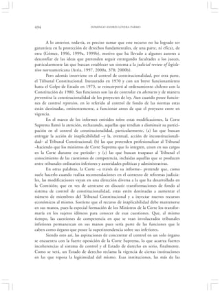 494                             DOMINGO ANDRÉS LOVERA PARMO




        A lo anterior, todavía, es preciso sumar que este recurso no ha logrado ser
garantista en la protección de derechos fundamentales, de una parte, ni eficaz, de
otra (Gómez, 1996, 1999a, 1999b), motivo que ha llevado a algunos autores a
desconfiar de las ideas que pretenden seguir entregando facultades a los jueces,
particularmente las que buscan establecer un sistema a la judicial review of legisla-
tion norteamericana (Atria, 1997, 2000a, 378; 2000b).
        Pero además interviene en el control de constitucionalidad, por otra parte,
el Tribunal Constitucional. Instaurado en 1970 y con un breve funcionamiento
hasta el Golpe de Estado en 1973, se reincorporó al ordenamiento chileno con la
Constitución de 1980. Sus funciones son las de controlar en abstracto y de manera
preventiva la constitucionalidad de los proyectos de ley. Aun cuando posee funcio-
nes de control represivo, en lo referido al control de fondo de las normas estas
están destinadas, eminentemente, a funcionar antes de que el proyecto entre en
vigencia.
        En el marco de los informes emitidos sobre estas modificaciones, la Corte
Suprema llamó la atención, rechazando, aquellas que tendían a disminuir su partici-
pación en el control de constitucionalidad, particularmente, (a) las que buscan
entregar la acción de inaplicabilidad –y la, eventual, acción de inconstitucionali-
dad– al Tribunal Constitucional; (b) las que pretenden profesionalizar al Tribunal
–haciendo que los ministros de Corte Suprema que lo integren, cesen en sus cargos
en la Corte durante ese período– y (c) las que buscan traspasar al Tribunal el
conocimiento de las cuestiones de competencia, incluidas aquellas que se producen
entre tribunales ordinarios inferiores y autoridades políticas y administrativas.
        En otras palabras, la Corte –a través de su informe– pretende que, como
suele hacerlo cuando realiza recomendaciones en el contexto de reformas judicia-
les, las modificaciones vayan en una dirección diversa a la que ha desarrollado en
la Comisión; que en vez de centrarse en discutir transformaciones de fondo al
sistema de control de constitucionalidad, estas estén destinadas a aumentar el
número de miembros del Tribunal Constitucional y a inyectar nuevos recursos
económicos al mismo. Sostiene que el recurso de inaplicabilidad debe mantenerse
en sus manos, pues la especial formación de los Ministros de la Corte los transfor-
maría en los sujetos idóneos para conocer de esas cuestiones. Que, al mismo
tiempo, las cuestiones de competencia en que se vean involucrados tribunales
inferiores permanezcan en sus manos pues sería parte de las funciones que le
caben como órgano que posee la superintendencia sobre sus inferiores.
        Siendo esto así, las aspiraciones de concentrar el control en un solo órgano
se encuentra con la fuerte oposición de la Corte Suprema, lo que acarrea fuertes
incoherencias al sistema de control y el Estado de derecho en serio, finalmente.
Como se verá, un Estado de derecho reclama la vigencia de ciertas instituciones
en las que reposa la legitimidad del mismo. Esas instituciones, las más de las
 