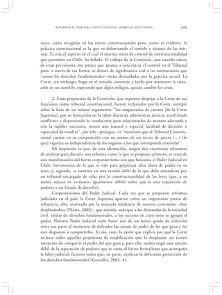 REFORMAS AL TRIBUNAL CONSTITUCIONAL. SOBRE LAS REACCIONES…               495


veces, están recogidas en los textos constitucionales pero, como es evidente, la
práctica constitucional es la que va delimitando el sentido y alcance de las mis-
mas. Es este el aspecto en el cual el sistema mixto de control de constitucionalidad
que poseemos en Chile, ha fallado. El trabajo de la Comisión, aun cuando carece
de estas precisiones, me parece que apunta a concentrar el control en el Tribunal
pues, a través de esa forma, se dotará de significancia real a las instituciones que
–como los derechos fundamentales– están descuidadas por la práctica actual. La
Corte, sin embargo, boga en el sentido contrario y lucha por mantener la situa-
ción en un stand by, esperando que algún milagro, quizás, cambie las cosas.

        2. Estas propuestas de la Comisión, que suponen despejar a la Corte de sus
funciones como tribunal constitucional, fueron rechazadas por la Corte, siempre
sobre la base de un mismo argumento: “los magistrados de carrera [de la Corte
Suprema], por su formación en la labor diaria de administrar justicia, resolviendo
conflictos y disponiendo lo conducente para solucionarlos de manera adecuada y
con la rapidez necesaria, tienen una natural y especial facultad de decisión o
capacidad de resolver”, por ello –prosigue– es “necesario que el Tribunal Constitu-
cional cuente en su composición con no menos de un tercio de jueces (…) [lo
que] vigoriza su independencia de los órganos a los que corresponde controlar”.
        Mi impresión es que, de esta afirmación, surgen dos cuestiones relevantes
de analizar para discutir una reforma como la que se propone; primero, se trata de
una manifestación del fuerte corporativismo con que funciona el Poder Judicial en
Chile, herramienta de la que se vale para perpetuar altas dosis de poder en su
seno, y, segundo, se sustenta en una versión débil de lo que debe entenderse por
un tribunal encargado de velar por la constitucionalidad de las leyes (que, a su
turno, reposa en versiones, igualmente débiles sobre qué es una separación de
poderes y un Estado de derecho).
        Corporativismo del Poder Judicial. Cada vez que se proponen reformas
judiciales en el país, la Corte Suprema aparece como un importante punto de
referencia, ello, motivado por la marcada tendencia de nuestro continente –hoy
desplazándose (Pásara, 2003)– que atiende, más que a las demandas de la sociedad
civil, titular de derechos fundamentales, a los sectores en cuyo seno se agrupa el
poder. Nuestro Poder Judicial suele hacer uso de un fuerte grado de cohesión
entre sus pares al momento de defender las cuotas de poder de las que goza y no
está dispuesto a compartirlos. Es esa, creo, la razón que explica por qué la Corte
rechaza todas aquellas propuestas de modificación que la desplazan; no tienen
intención de compartir el poder del que goza y, para ello, suelen erigir una versión
débil de la separación de poderes que se suma al fuerte formalismo que acompaña
la labor judicial, factores todos que, en parte, explican la deficiente protección de
los derechos fundamentales (González, 2003, 4).
 
