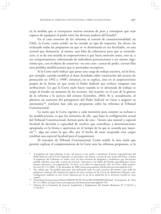 REFORMAS AL TRIBUNAL CONSTITUCIONAL. SOBRE LAS REACCIONES…                                      497


en la medida que se incorporen nuevos sistemas de pesos y contrapesos que sean
capaces de equiparar el poder entre los diversos poderes del Estado 8.
       En el caso concreto de las reformas al control de constitucionalidad, en
Chile, la Corte, como señalé, no ha variado su tipo de respuesta. En efecto, ha
rechazado todas las propuestas en que se ve disminuida en sus facultades, en una
actitud que demuestra, al menos, una falta de coherencia pero que se entiende,
creo, si se da una mirada al corporativismo a que hacía mención antes, esto es, a
ese comportamiento cohesionado de individuos pertenecientes a un mismo orga-
nismo que, con el objeto de conservar –en este caso– cuotas de poder, cierran filas
ante posibles modificaciones que se pretendan incorporar.
       Si la Corte suele indicar que posee una carga de trabajo excesiva, así lo hizo,
por ejemplo, cuando modificó el Auto Acordado sobre tramitación del recurso de
protección en 1992 y 19989, entonces, no se explica, sino en el corporativismo
propio de la forma en que actúa el Poder Judicial que rechace traspasar esas
atribuciones. Lo que la Corte suele hacer cuando se ve abrumada de trabajo es
exigir al Estado un aumento de los recursos. Así ocurrió, en el caso de la génesis
de la reforma a la justicia del crimen (González, 2003, 8) y, actualmente, al
plantear un aumento del presupuesto del Poder Judicial en vistas a asegurar su
autonomía10, similares han sido sus propuestas sobre las reformas al Tribunal
Constitucional.
       La razón que la Corte esgrime a cada momento para sostener su rechazo a
las modificaciones, es que los ministros de ella –que bajo la configuración actual
del Tribunal Constitucional, forman parte de este– “tienen una natural y especial
facultad de decisión o capacidad de resolver que contribuye a determinaciones
apropiadas en la forma y oportunas en el tiempo de lo que se acuerda por mayo-
ría”11, algo así como la que ello, por el hecho de estar ocupando esos cargos
tendrían una especial facultad para el juzgamiento.
       El concepto de Tribunal Constitucional. Como señalé, la otra razón que
permite explicar el comportamiento de la Corte ante las reformas propuestas, es la

8    A propósito de estas reformas es que, me parece, se ha vuelto a manifestar el fuerte corporativismo del
     Poder Judicial y de la Corte Suprema, en particular; esta última, a través de una sesión del Pleno, rechazó
     la propuesta del Gobierno en orden crear un foro nacional de abogados y académicos que discutieran
     posible reformas, pues ello, a juicio de la Corte, “desconoce a un Poder del Estado capacidad para revisar
     asuntos referentes a su organización”. Es decir, si es sobre su organización, ella –la Corte– debe resolver.
     En Acta Nº 111-2003, 15 de diciembre de 2003 (www.cortesuprema.cl/0.8/noticias/venot.php?id=541).
9    Así, señala, que “ha podido apreciarse una utilización cada vez más creciente del mismo y por ende un
     progresivo aumento del volumen de ingreso de estos recursos en las Cortes de Apelaciones del país y por
     consiguiente también en esta Corte Suprema por la vía de la apelación de la sentencia recaída en estas
     causas”.
10   Véase,http://www.cuarta.cl/diario/2004/01/07/07.04.4a.PICA.PARAPICAR.html; Trascripción de Acta
     Nº 111-2003, en http://www.cortesuprema.cl/0.8/noticias/venot.php?id=541;
11   Informe de la Comisión de Justicia, Legislación y Reglamento del Senado (Boletines N° 2.526-07 y
     2.534-07).
 