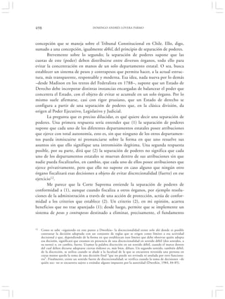 498                                         DOMINGO ANDRÉS LOVERA PARMO




concepción que se maneja sobre el Tribunal Constitucional en Chile. Ello, digo,
sumado a una concepción, igualmente débil, del principio de separación de poderes.
       Brevemente sobre lo segundo; la separación de poderes supone que las
cuotas de este (poder) deben distribuirse entre diversos órganos, todo ello para
evitar la concentración en manos de un solo departamento estatal. O sea, busca
establecer un sistema de pesos y contrapesos que permita hacer, a la actual estruc-
tura, más transparente, responsable y moderna. Esa idea, nada nueva por lo demás
–desde Madison en los textos del Federalista en 1788–, supone que un Estado de
Derecho debe incorporar distintas instancias encargadas de balancear el poder que
concentra el Estado, con el objeto de evitar se acumule en un solo órgano. Por lo
mismo suele afirmarse, casi con rigor prusiano, que un Estado de derecho se
configura a partir de una separación de poderes que, en la clásica división, da
origen al Poder Ejecutivo, Legislativo y Judicial.
       La pregunta que es preciso dilucidar, es qué quiere decir una separación de
poderes. Una primera respuesta sería entender que (1) la separación de poderes
supone que cada uno de los diferentes departamentos estatales posee atribuciones
que ejerce con total autonomía, esto es, sin que ninguno de los otros departamen-
tos pueda inmiscuirse ni pronunciarse sobre la forma en que uno resuelve sus
asuntos sin que ello signifique una intromisión ilegítima. Una segunda respuesta
posible, por su parte, dirá que (2) la separación de poderes no significa que cada
uno de los departamentos estatales se muevan dentro de sus atribuciones sin que
nadie pueda fiscalizarlos, en cambio, que cada uno de ellos posee atribuciones que
ejerce privativamente, pero que ello no supone en caso alguno que ningún otro
órgano fiscalizará esas decisiones a objeto de evitar discrecionalidad (fuerte) en ese
ejercicio12.
       Me parece que la Corte Suprema entiende la separación de poderes de
conformidad a (1), aunque cuando fiscaliza a otros órganos, por ejemplo resolu-
ciones de la administración a través de una acción de protección, actúa de confor-
midad a los criterios que establece (2). Un criterio (2), en mi opinión, acarrea
beneficios que no trae aparejado (1); desde luego, permite que se implemente un
sistema de pesos y contrapesos destinado a eliminar, precisamente, el fundamento


12   Como se sabe –siguiendo en este punto a Dworkin– la discrecionalidad existe solo ahí donde es posible
     contrastar la decisión adoptada con un conjunto de reglas que se erigen como límites a esa actividad
     decisional y que, dependiendo de la forma en que establezcan esos límites que debe observar quién adopta
     esa decisión, significará que estamos en presencia de una discrecionalidad en sentido débil (dos sentidos, a
     su turno) o, en cambio, fuerte. Usamos la palabra discreción en un sentido débil, cuando el marco dentro
     del cual deben dictarse adoptarse ciertas órdenes es, más bien, difuso. Un segundo sentido, también débil,
     de la discreción, se utiliza cuando se alude a la facultad de la que se encuentra revestida una persona en
     cuyas manos queda la toma de una decisión final “que no puede ser revisada ni anulada por otro funciona-
     rio”. Finalmente, existe un sentido fuerte de discrecionalidad; se verifica cuando la toma de decisiones –de
     quién sea– no se encuentra sujeto a estándar alguno impuesto por la autoridad (Dworkin, 1984, 84-85).
 