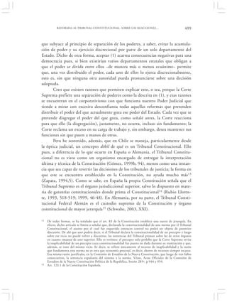 REFORMAS AL TRIBUNAL CONSTITUCIONAL. SOBRE LAS REACCIONES…                                      499


que subyace al principio de separación de los poderes, a saber, evitar la acumula-
ción de poder y su ejercicio discrecional por parte de un solo departamento del
Estado. Dicho de otra forma, aceptar (1) acarrea consecuencias negativas para una
democracia pues, si bien existirían varios departamentos estatales que obligan a
que el poder se divida entre ellos –de manera más o menos ecuánime– permite
que, una vez distribuido el poder, cada uno de ellos lo ejerza discrecionalmente,
esto es, sin que ninguna otra autoridad pueda pronunciarse sobre una decisión
adoptada.
       Creo que existen razones que permiten explicar esto, o sea, porque la Corte
Suprema prefiere una separación de poderes como la descrita en (1), y esas razones
se encuentran en el corporativismo con que funciona nuestro Poder Judicial que
tiende a mirar con excesiva desconfianza todas aquellas reformas que pretenden
distribuir el poder del que actualmente goza ese poder del Estado. Cada vez que se
pretende disgregar el poder del que goza, como señalé antes, la Corte reacciona
para que ello (la disgregación), justamente, no ocurra, incluso sin fundamento; la
Corte reclama un exceso en su carga de trabajo y, sin embargo, desea mantener sus
funciones sin que pasen a manos de otros.
       Pero he sostenido, además, que en Chile se maneja, particularmente desde
la óptica judicial, un concepto débil de qué es un Tribunal Constitucional. Ello
pues, a diferencia de lo que ocurre en España o Alemania, el Tribunal Constitu-
cional no es visto como un organismo encargado de entregar la interpretación
última y técnica de la Constitución (Gómez, 1999b, 94), menos como una instan-
cia que sea capaz de revertir las decisiones de los tribunales de justicia; la forma en
que este se encuentra establecido en la Constitución, no ayuda mucho más13
(Zapata, 1994,5). Como se sabe, en España la propia Constitución señala que el
Tribunal Supremo es el órgano jurisdiccional superior, salvo lo dispuesto en mate-
ria de garantías constitucionales donde prima el Constitucional14 (Rubio Lloren-
te, 1993, 518-519; 1999, 46-48). En Alemania, por su parte, el Tribunal Consti-
tucional Federal Alemán es el custodio supremo de la Constitución y órgano
constitucional de mayor jerarquía15 (Schwabe, 2003, XXI).

13   De todas formas, se ha señalado que el art. 83 de la Constitución establece una suerte de jerarquía. En
     efecto, dicho artículo se limita a señalar que, declarada la constitucionalidad de una norma por el Tribunal
     Constitucional, el asunto por el cual fue requerido entonces control no podrá ser objeto de posterior
     discusión. De ahí que uno podría decir, si el Tribunal declara la constitucionalidad de un precepto y luego
     sobre ese vicio no puede volver a discutirse, las sentencias del Tribunal priman sobre las de otros órganos
     en cuanto emanan de uno superior. Ello es erróneo; el precepto solo prohíbe que la Corte Suprema revise
     la inaplicabilidad de un precepto cuya constitucionalidad fue puesta en duda durante su tramitación y que,
     además, se trate del mismo vicio. Es decir, se refiere únicamente al recurso de inaplicabilidad y la razón
     que fundamenta esta norma no es otra que economía procesal, es decir, ahorro de recursos siempre escasos.
     Esa misma razón justificaba, en la Comisión de Estudios de la Nueva Constitución, que luego de tres fallos
     consecutivos, la sentencia expulsaría del sistema a la norma. Véase, Actas Oficiales de la Comisión de
     Estudios de la Nueva Constitución Política de la República, Sesión 285ª, p.944 y 954.
14   Art. 123.1 de la Constitución Española.
 