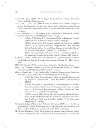 504                             DOMINGO ANDRÉS LOVERA PARMO




ACKERMAN, Bruce (1995) We the People, Cuarta Edición, Harvard University
  Press, Cambridge, Massachusetts.
AGUIAR DE LUQUE, Luis (2002) Control de Normas en el Modelo Europeo de
  Justicia Constitucional, en Luis López Guerra (ed.), La Justicia Constitucional
  en la Actualidad, Corporación Editora Nacional, Instituto de Derecho Públi-
  co, Quito.
ATRIA, Fernando (1997) Los Peligros de la Constitución, Cuadernos de Análisis
  Jurídico Nº 36, Universidad Diego Portales, Santiago.
      –     (2000a) El Síndrome de la Víctima Insatisfecha, en Revista de Estudios
            Públicos Nº 79, Centro de Estudios Públicos, Santiago.
      –     (2000b) Concepciones de la Función Judicial: El Caso de la Igualdad
            ante la Ley, en, Felipe González y Felipe Viveros (eds.), Igualdad,
            Libertad de Expresión e Interés Público, Cuadernos de Análisis Jurídi-
            co, Serie de Publicaciones Especiales N° 10, Santiago.
      –     (2001) Inaplicabilidad y Coherencia: contra la ideología del legalismo,
            en, Revista de Derecho, Universidad Austral, Volumen XII, Valdivia.
CÓRDOBA, Gabriela (2003) El Control Abstracto de Constitucionalidad en Alema-
  nia, Estudios de Derecho Procesal Constitucional, Editorial Ad – Hoc, Buenos
  Aires.
DWORKIN, Ronald (1984) Los Derechos en Serio, Ariel Derecho, Barcelona.
GARCÍA DE E NTERRÍA, Eduardo (1985) La Constitución como Norma y el Tribunal
  Constitucional (3ª ed.), Editorial Civitas S.A., Madrid.
GÓMEZ, Gastón (ed.) (1996) Estudios Sobre Jurisdicción Constitucional, Cuadernos
  de Análisis Jurídico Nº 31, Universidad Diego Portales, Santiago.
      –     (1997) La Justicia Constitucional en Chile, en Anuario Iberoamerica-
            no de Justicia Constitucional, Centro de Estudios Constitucionales,
            Madrid.
      –     (1999a) El Recurso de Inaplicabilidad: Funcionamiento de la Acción o
            Recurso de Inaplicabilidad, crónica de un fracaso, Informe de Investiga-
            ción, Nº 4, Centro de Investigaciones Jurídicas, Facultad de Dere-
            cho, Universidad Diego Portales, Santiago.
      –     (1999b) Algunas Ideas Críticas sobre la Jurisdicción Constitucional en
            Chile, en, Gastón Gómez (ed.), La Jurisdicción Constitucional Chilena
            ante la Reforma, Cuadernos de Análisis Jurídico N° 41, Universidad
            Diego Portales, Santiago.
GONZÁLEZ, Felipe (2003) Cultura Judicial y Enseñanza del Derecho en Chile: una
  aproximación, Informe de Investigación Nº 14, Centro de Investigaciones Jurí-
  dicas, Facultad de Derecho, Universidad Diego Portales, Santiago.
NOGUEIRA, Humberto (2002) La Reforma Constitucional a la Jurisdicción Consti-
  tucional: del Doble Control Concentrado de Constitucionalidad a la Concentra-
 