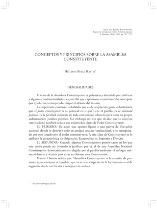 CONCEPTOS Y PRINCIPIOS SOBRE LA ASAMBLEA CONSTITUYENTE                                507


                                                                   Corpus Iuris Regionis Revista Jurídica
                                                       Regional y Subregional Andina (Edición especial)
                                                                6 (Iquique, Chile, 2006) pp. 507 - 515




     CONCEPTOS Y PRINCIPIOS SOBRE LA ASAMBLEA
                 CONSTITUYENTE


                               HÉCTOR ORTIZ HAVIVI*




                                  GENERALIDADES

       El tema de la Asamblea Constituyente es polémico y discutido por políticos
y algunos constitucionalistas, es por ello que exponemos a continuación conceptos
que ayudarían a comprender mejor el alcance del mismo.
       Es importante comenzar señalando que es de aceptación general doctrinaria
que el poder constituyente es la potestad en sí que tiene el pueblo, es la voluntad
política, es la facultad inherente de toda comunidad soberana para darse su propio
ordenamiento jurídico político. Sin embargo no hay que olvidar que la doctrina
internacional también señala que existen dos clases de Poder Constituyente:
       EL PRIMERO:- Es aquel que aparece ligado a una guerra de liberación
nacional donde se destruye todo en antiguo aparato institucional, y es reemplaza-
do por otro creado por el poder constituyente. A esta clase de Constituyente se le
atribuye la característica de Originario, Extraordinario, Supremo y Directo.
       EL SEGUNDO:- Cuando algunas Constituciones prevén casos en los que
este poder puede ser derivado o jurídico; por ej. el de una Asamblea Nacional
Constituyente democráticamente elegida por el pueblo mediante el sufragio uni-
versal directo y secreto para crear o reformar una Constitución.
       Manuel Ossorio señala que: “Asamblea Constituyente es la reunión de per-
sonas, representantes del pueblo, que tiene a su cargo dictar la ley fundamental de
organización de un Estado o modificar la existente.




*   hectorortiz@upsa.edu.bo
 