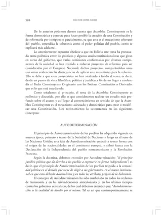 508                                    HÉCTOR ORTIZ HAVIVI




       De lo anterior podemos darnos cuenta que Asamblea Constituyente es la
forma democrática y correcta para hacer posible la creación de una Constitución y
de reformarla por completo o parcialmente, ya que esta es el mecanismo soberano
del pueblo, entendida la soberanía como el poder político del pueblo, como se
explicará más adelante.
       Lo anteriormente expuesto obedece a que en Bolivia este tema ha provoca-
do tanta polémica entre los políticos y algunos seudoconstitucionalistas que giran
en torno del gobierno, que varias comisiones conformadas por diversos compo-
nentes de la sociedad se han reunido a redactar proyectos de reformas para ser
consideradas por el Congreso Nacional; dichos proyectos, comparándolos unos
con otros evidencian las discrepancias de aplicar este mecanismo para la reforma.
Ello se debe a que estos proyectistas no han analizado a fondo el tema; es decir,
desde un punto de vista Filosófico, político y jurídico a fin de no llegar a confun-
dir el Poder Constituyente Originario con los Poderes Constituidos o Derivados
que es lo que está sucediendo.
       Como señalamos al principio, el tema de la Asamblea Constituyente es
polémico y discutido, por ello es que consideramos realizar un estudio más pro-
fundo sobre el asunto y así llegar al convencimiento en sentido de que la Asam-
blea Constituyente es el mecanismo adecuado y democrático para crear o modifi-
car una Constitución. Este razonamiento lo sustentamos en los siguientes
conceptos:


                             AUTODETERMINACIÓN

       El principio de Autodeterminación de los pueblos ha adquirido vigencia en
nuestra época, primero a través de la Sociedad de Naciones y luego en el seno de
las Naciones Unidas; esta idea de Autodeterminación empezó a tomar forma con
el origen de las nacionalidades en el continente europeo, y cobró fuerza con la
Declaración de la Independencia del pueblo norteamericano y la Revolución
Francesa.
       Según la doctrina, debemos entender por Autodeterminación: “el principio
jurídico político que da derecho a los pueblos a expresarse en forma independiente”; es
decir, que el principio de Autodeterminación de los pueblos respalda a la comuni-
dad política en el derecho que tiene de elegir a sus gobernantes, en el marco institucio-
nal en que estos deberán desenvolverse y en todos los atributos propios de la Soberanía.
       El concepto de Autodeterminación ha sido enarbolado en todos los reclamos
de Autonomía y en las reivindicaciones anticoloniales y, en los últimos tiempos
contra los gobiernos centralistas, de los cual debemos entender que: “Autodetermina-
ción es la cualidad de decidir por sí mismo. Tal es así que contemporáneamente se
 