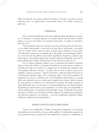 CONCEPTOS Y PRINCIPIOS SOBRE LA ASAMBLEA CONSTITUYENTE                  509


habla del derecho que poseen todos los pueblos y Estados a decidir en forma
soberana sobre su organización institucional (forma de Estado, sistema de
gobierno).


                                    SOBERANÍA

        Para un fácil entendimiento del tema, debemos partir del siguiente concep-
to: “la soberanía es el poder supremo en el Estado del que derivan todos los demás
poderes y a su vez, de acuerdo a la concepción democrática, se origina en el pueblo y
pertenece a él”.
        Como podemos notar este concepto encierra la idea de poder sin restricciones
en un ámbito determinado, el que deriva de una fuente indiscutible y reconocida
tanto en el orden interno como el externo; es decir, que la soberanía es una condi-
ción del poder, aunque esto no significa que todo poder es necesariamente sobera-
no –tal el caso de los poderes constituidos, Legislativo, Ejecutivo y Judicial, que
están sujetos a otro poder superior que es poder originario del pueblo– por esto se
puede afirmar que: el poder soberano existe cuando no hay otro superior a él.
        De lo anterior podemos deducir que la soberanía del pueblo le permite
elegir su forma de Estado y su Sistema de Gobierno así como ejercer el poder en
el ámbito de todo su territorio sin ningún tipo de limitaciones impuestas por
otros poderes soberanos externos – al menos esto se da en la teoría, ya que en la
realidad es todo lo contrario – Sánchez Viamonte, citado por Manuel Ossorio en
su Diccionario Jurídico (pág. 712), escribiendo sobre el Constitucionalismo, ha
explicado con acierto y claridad, que en las Repúblicas Democráticas, no puede
haber más soberanía interna o externa que la popular; por lo que, desde un punto
de vista político la soberanía es la voluntad de la mayoría. De donde concluye el
autor definiendo que: “la soberanía es la plenitud lograda por la voluntad política
del pueblo para determinarse y para manifestarse, de suerte que está comprendida en
ella la autolimitación o la sujeción de determinadas normas, establecidas como condi-
ción para su validez; y así, las formas jurídicas adquieren la importancia y jerarquías
de condiciones impuestas a la soberanía… y de cuyo cumplimiento depende la legiti-
midad y la validez de la voluntad política.


                  PODER CONSTITUYENTE ORIGINARIO

      Como se ha establecido, el Poder Constituyente Originario es la facultad
extraordinaria de creación de un nuevo orden político o Constitución, producto de
una revolución social o producto de una decisión de un Estado ya establecido; es
 