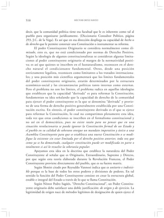 510                                   HÉCTOR ORTIZ HAVIVI




decir, que la comunidad política tiene esa facultad que le es inherente como tal al
pueblo para organizarse jurídicamente. (Diccionario Consultor Político, página
293, J.C. de la Vega). Es así que en esa dirección despliega su capacidad de hecho o
de derecho que le permite construir una Constitución o instrumentar su reforma.
       El poder Constituyente Originario se considera normalmente como ili-
mitado, esto es, que no está condicionado por normas de Derecho Positivo.
Según la ideología de algunos constitucionalistas se consideran algunas limita-
ciones al poder constituyente originario al margen de la normatividad positi-
va; es así que quienes se inscriben en el Iusnaturalismo, reconocen en el dere-
cho natural el condicionante fundamental. Otros, desde una posición
estrictamente legalista, reconocen como limitantes a los tratados internaciona-
les; y una posición más científica argumentará que los limites fundamentales
del poder constituyente originario, estarán determinados por la estructura
económico-social y las circunstancias políticas tanto internas como externas.
Pero el problema no son los límites, el problema radica en aquellas ideologías
que establecen que la capacidad “derivada” es para reformar la Constitución;
fundamentan su idea señalando que la capacidad de derecho de la comunidad
para ejercer el poder constituyente es la que se denomina “derivada” y provie-
ne de una forma de derecho positivo generalmente establecida por una Consti-
tución escrita. En síntesis, el poder constituyente derivado es el que se ejerce
para reformar la Constitución, lo cual no compartimos plenamente esta idea,
toda vez que estas condiciones se inscriben en el formalismo constitucional y
no así en el democrático, pues no existe razón para no pensar que en una
situación revolucionaria se pueda ignorar la Constitución formal de un Estado y
el pueblo en su calidad de soberano otorgue un mandato imperativo y único a una
Asamblea Constituyente para que se establezca una nueva Constitución o se modi-
fique la existente sin estar limitada por el derecho positivo anterior, toda vez que
como ya se ha demostrado, cualquier constitución puede ser modificada en parte o
totalmente si así lo resuelve la soberanía popular.
       Apoyamos esta idea en la doctrina que establece la naturaleza del Poder
Constituyente al señalar que es Originario, Extraordinario, Supremo y Directo,
por que según esta teoría elaborada durante la Revolución Francesa, el Poder
Constituyente proviene directamente del pueblo, que es su fuente matriz.
       Según Shmitt citado por Reynaldo Vannosi indica que es unitario e indivisi-
ble porque es la base de todos los otros poderes y divisiones de poderes. En tal
sentido la función del Poder Constituyente consiste en crear la estructura global,
estable e integral del Estado a través de lo que se llama Constitución.
       Según Néstor Pedro Sagüés, “Derecho Constitucional”, un Poder Constitu-
yente originario debe satisfacer una doble justificación: de origen y de ejercicio. La
legitimidad de origen nace de métodos legítimos de designación de quien ejerce el
 