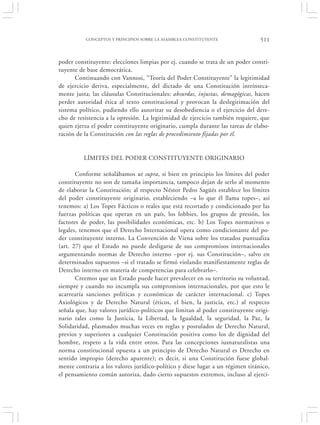 CONCEPTOS Y PRINCIPIOS SOBRE LA ASAMBLEA CONSTITUYENTE                511


poder constituyente: elecciones limpias por ej. cuando se trata de un poder consti-
tuyente de base democrática.
      Continuando con Vannosi, “Teoría del Poder Constituyente” la legitimidad
de ejercicio deriva, especialmente, del dictado de una Constitución intrínseca-
mente justa; las cláusulas Constitucionales: absurdas, injustas, demagógicas, hacen
perder autoridad ética al texto constitucional y provocan la deslegitimación del
sistema político, pudiendo ello autorizar su desobediencia o el ejercicio del dere-
cho de resistencia a la opresión. La legitimidad de ejercicio también requiere, que
quien ejerza el poder constituyente originario, cumpla durante las tareas de elabo-
ración de la Constitución con las reglas de procedimiento fijadas por él.


          LÍMITES DEL PODER CONSTITUYENTE ORIGINARIO

       Conforme señalábamos ut supra, si bien en principio los límites del poder
constituyente no son de tamaña importancia, tampoco dejan de serlo al momento
de elaborar la Constitución; al respecto Néstor Pedro Sagüés establece los límites
del poder constituyente originario, estableciendo –a lo que él llama topes–, así
tenemos: a) Los Topes Fácticos o reales que está recortado y condicionado por las
fuerzas políticas que operan en un país, los lobbies, los grupos de presión, los
factores de poder, las posibilidades económicas, etc. b) Los Topes normativos o
legales, tenemos que el Derecho Internacional opera como condicionante del po-
der cosntituyente interno. La Convención de Viena sobre los tratados puntualiza
(art. 27) que el Estado no puede desligarse de sus compromisos internacionales
argumentando normas de Derecho interno –por ej. sus Constitución–, salvo en
determinados supuestos –si el tratado se firmó violando manifiestamente reglas de
Derecho interno en materia de competencias para celebrarlo–.
       Creemos que un Estado puede hacer prevalecer en su territorio su voluntad,
siempre y cuando no incumpla sus compromisos internacionales, por que esto le
acarrearía sanciones políticas y económicas de carácter internacional. c) Topes
Axiológicos y de Derecho Natural (éticos, el bien, la justicia, etc.) al respecto
señala que, hay valores jurídico-políticos que limitan al poder constituyente origi-
nario tales como la Justicia, la Libertad, la Igualdad, la seguridad, la Paz, la
Solidaridad, plasmados muchas veces en reglas y postulados de Derecho Natural,
previos y superiores a cualquier Constitución positiva como los de dignidad del
hombre, respeto a la vida entre otros. Para las concepciones iusnaturalistas una
norma constitucional opuesta a un principio de Derecho Natural es Derecho en
sentido impropio (derecho aparente); es decir, si una Constitución fuese global-
mente contraria a los valores jurídico-político y diese lugar a un régimen tiránico,
el pensamiento común autoriza, dado cierto supuestos extremos, incluso al ejerci-
 