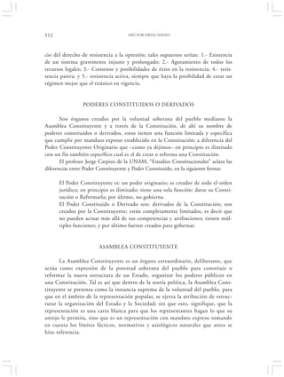512                                  HÉCTOR ORTIZ HAVIVI




cio del derecho de resistencia a la opresión; tales supuestos serían: 1.- Existencia
de un sistema gravemente injusto y prolongado; 2.- Agotamiento de todos los
recursos legales; 3.- Consenso y posibilidades de éxito en la resistencia; 4.- resis-
tencia pasiva; y 5.- resistencia activa, siempre que haya la posibilidad de crear un
régimen mejor que el tiránico en vigencia.


                 PODERES CONSTITUIDOS O DERIVADOS

       Son órganos creados por la voluntad soberana del pueblo mediante la
Asamblea Constituyente y a través de la Constitución, de ahí su nombre de
poderes constituidos o derivados, estos tienen una función limitada y específica
que cumplir por mandato expreso establecido en la Constitución; a diferencia del
Poder Constituyente Originario que –como ya dijimos– en principio es ilimitado
con un fin también específico cual es el de crear o reforma una Constitución.
       El profesor Jorge Carpizo de la UNAM, “Estudios Constitucionales” aclara las
diferencias entre Poder Constituyente y Poder Constituido, en la siguiente forma:

      El Poder Constituyente es: un poder originario; es creador de todo el orden
      jurídico; en principio es ilimitado; tiene una sola función: darse su Consti-
      tución o Reformarla; por último, no gobierna.
      El Poder Constituido o Derivado son: derivados de la Constitución; son
      creados por la Constituyente; están completamente limitados, es decir que
      no pueden actuar más allá de sus competencias y atribuciones; tienen múl-
      tiples funciones; y por último fueron creados para gobernar.


                        ASAMBLEA CONSTITUYENTE

      La Asamblea Constituyente es un órgano extraordinario, deliberante, que
actúa como expresión de la potestad soberana del pueblo para constituir o
reformar la nueva estructura de un Estado, organizar los poderes públicos en
una Constitución. Tal es así que dentro de la teoría política, la Asamblea Cons-
tituyente se presenta como la instancia suprema de la voluntad del pueblo, para
que en el ámbito de la representación popular, se ejerza la atribución de estruc-
turar la organización del Estado y la Sociedad; sin que esto, signifique, que la
representación es una carta blanca para que los representantes hagan lo que su
antojo le permita, sino que es un representación con mandato expreso tomando
en cuenta los límites fácticos, normativos y axiológicos naturales que antes se
hizo referencia.
 