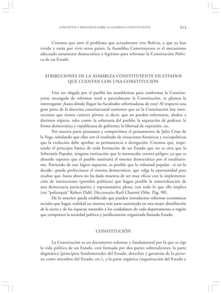 CONCEPTOS Y PRINCIPIOS SOBRE LA ASAMBLEA CONSTITUYENTE                   513


      Creemos que ante el problema que actualmente vive Bolivia, y que ya han
vivido y están por vivir otros países, la Asamblea Constituyente es el mecanismo
adecuado netamente democrático y legítimo para reformar la Constitución Políti-
ca de un Estado.


  ATRIBUCIONES DE LA ASAMBLEA CONSTITUYENTE EN ESTADOS
           QUE CUENTAN CON UNA CONSTITUCIÓN

        Una vez elegida por el pueblo los asambleístas para conformar la Constitu-
yente encargada de reformar total o parcialmente la Constitución, se plantea la
interrogante ¿hasta dónde llegan las facultades reformadoras de esta? Al respecto una
gran parte de la doctrina constitucional sostienen que en la Constitución hay insti-
tuciones que tienen carácter pétreo; es decir, que no pueden reformarse, aluden a
distintos tópicos, tales como: la soberanía del pueblo; la separación de poderes; la
forma democrática y republicana de gobierno; la libertad de expresión, etc.
        Por nuestra parte pensamos y compartimos el pensamiento de Julio César de
la Vega, señalando que ellas son el resultado de situaciones históricas y sociopolíticas
que la evolución debe aprobar su permanencia o derogación. Creemos que, respe-
tando el principio básico de toda formación de un Estado que no es otra que la
Soberanía Popular, ninguna institución que la menoscabe correrá peligro, ya que es
absurdo suponer que el pueblo sustituirá el sistema democrático por el totalitaris-
mo. Partiendo de este lógico supuesto, es posible que la voluntad popular –si así lo
decide– pueda perfeccionar el sistema democrático, que valga la oportunidad para
resaltar que, hasta ahora no ha dado muestra de ser muy eficaz con la implementa-
ción de instituciones (partidos políticos) que hagan posible la materialización de
una democracia participativa y representativa plena, con todo lo que ella implica
(ver “poliarquía” Robert Dahl. Diccionario Raúl Chanmé Orbe. Pág. 90).
        De lo anterior queda establecido que pueden introducirse reformas económicas
sociales que hagan realidad un sistema más justo sustentado en una mejor distribución
de la tierra y de las riquezas naturales a los ciudadanos de cada departamento o región
que componen la sociedad política y jurídicamente organizada llamada Estado.


                                 CONSTITUCIÓN

       La Constitución es un documento solemne y fundamental por la que se rige
la vida política de un Estado, está formada por dos partes sobresalientes: la parte
dogmática (principios fundamentales del Estado, derechos y garantías de la perso-
na como miembro del Estado, etc.), y la parte orgánica (organización del Estado y
 