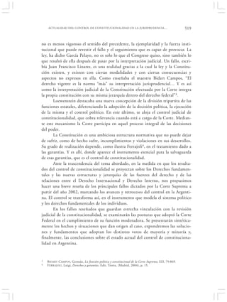 ACTUALIDAD DEL CONTROL DE CONSTITUCIONALIDAD EN LA JURISPRUDENCIA…                              519


no es menos vigoroso el sentido del precedente, la ejemplaridad y la fuerza insti-
tucional que puede revestir el fallo y el seguimiento que es capaz de provocar. La
ley, ha dicho García Pelayo, no es solo lo que el Congreso quiso, sino también lo
que resultó de ella después de pasar por la interpretación judicial. Un fallo, escri-
bía Juan Francisco Linares, es una realidad gracias a la cual la ley y la Constitu-
ción existen, y existen con ciertas modalidades y con ciertas consecuencias y
aspectos no expresos en ella. Como enseñaba el maestro Bidart Campos, “El
derecho vigente es la norma “más” su interpretación jurisprudencial… Y es así
como la interpretación judicial de la Constitución efectuada por la Corte integra
la propia constitución con su misma jerarquía dentro del derecho federal”3.
       Loewenstein destacaba una nueva concepción de la división tripartita de las
funciones estatales, diferenciando la adopción de la decisión política, la ejecución
de la misma y el control político. En este último, se aloja el control judicial de
constitucionalidad, que cobra relevancia cuando está a cargo de la Corte. Median-
te este mecanismo la Corte participa en aquel proceso integral de las decisiones
del poder.
       La Constitución es una ambiciosa estructura normativa que no puede dejar
de sufrir, como de hecho sufre, incumplimientos y violaciones en sus desarrollos.
Su grado de realización depende, como ilustra Ferrajoli4, en el tratamiento dado a
las garantías. Y es allí, donde aparece el instrumento esencial para la salvaguarda
de esas garantías, que es el control de constitucionalidad.
       Ante la trascendencia del tema abordado, en la medida en que los resulta-
dos del control de constitucionalidad se proyectan sobre los Derechos fundamen-
tales y las nuevas estructuras y jerarquías de las fuentes del derecho y de las
relaciones entre el Derecho Internacional y Derecho Interno, nos propusimos
hacer una breve reseña de los principales fallos dictados por la Corte Suprema a
partir del año 2002, marcando los avances y retrocesos del control en la Argenti-
na. El control se transforma así, en el instrumento que modela el sistema político
y los derechos fundamentales de los individuos.
       En los fallos reseñados que guardan estrecha vinculación con la revisión
judicial de la constitucionalidad, se examinarán las posturas que adoptó la Corte
Federal en el cumplimiento de su función moderadora. Se presentarán sintética-
mente los hechos y situaciones que dan origen al caso, expondremos las solucio-
nes y fundamentos que adoptan los distintos votos de mayoría y minoría y,
finalmente, las conclusiones sobre el estado actual del control de constituciona-
lidad en Argentina.


3   B IDART CAMPOS, Germán, La función política y constitucional de la Corte Suprema, ED, 79:869.
4   F ERRAJOLI , Luigi, Derechos y garantías, Edit. Trotta, (Madrid, 2004), p. 15.
 