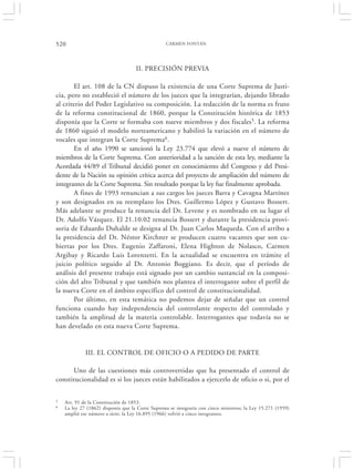 520                                              CARMEN FONTÁN




                                    II. PRECISIÓN PREVIA

        El art. 108 de la CN dispuso la existencia de una Corte Suprema de Justi-
cia, pero no estableció el número de los jueces que la integrarían, dejando librado
al criterio del Poder Legislativo su composición. La redacción de la norma es fruto
de la reforma constitucional de 1860, porque la Constitución histórica de 1853
disponía que la Corte se formaba con nueve miembros y dos fiscales5. La reforma
de 1860 siguió el modelo norteamericano y habilitó la variación en el número de
vocales que integran la Corte Suprema6.
        En el año 1990 se sancionó la Ley 23.774 que elevó a nueve el número de
miembros de la Corte Suprema. Con anterioridad a la sanción de esta ley, mediante la
Acordada 44/89 el Tribunal decidió poner en conocimiento del Congreso y del Presi-
dente de la Nación su opinión crítica acerca del proyecto de ampliación del número de
integrantes de la Corte Suprema. Sin resultado porque la ley fue finalmente aprobada.
        A fines de 1993 renuncian a sus cargos los jueces Barra y Cavagna Martínez
y son designados en su reemplazo los Dres. Guillermo López y Gustavo Bossert.
Más adelante se produce la renuncia del Dr. Levene y es nombrado en su lugar el
Dr. Adolfo Vázquez. El 21.10.02 renuncia Bossert y durante la presidencia provi-
soria de Eduardo Duhalde se designa al Dr. Juan Carlos Maqueda. Con el arribo a
la presidencia del Dr. Néstor Kirchner se producen cuatro vacantes que son cu-
biertas por los Dres. Eugenio Zaffaroni, Elena Highton de Nolasco, Carmen
Argibay y Ricardo Luis Lorenzetti. En la actualidad se encuentra en trámite el
juicio político seguido al Dr. Antonio Boggiano. Es decir, que el período de
análisis del presente trabajo está signado por un cambio sustancial en la composi-
ción del alto Tribunal y que también nos plantea el interrogante sobre el perfil de
la nueva Corte en el ámbito específico del control de constitucionalidad.
        Por último, en esta temática no podemos dejar de señalar que un control
funciona cuando hay independencia del controlante respecto del controlado y
también la amplitud de la materia controlable. Interrogantes que todavía no se
han develado en esta nueva Corte Suprema.


             III. EL CONTROL DE OFICIO O A PEDIDO DE PARTE

      Uno de las cuestiones más controvertidas que ha presentado el control de
constitucionalidad es si los jueces están habilitados a ejercerlo de oficio o si, por el

5   Art. 91 de la Constitución de 1853.
6   La ley 27 (1862) disponía que la Corte Suprema se integraría con cinco ministros; la Ley 15.271 (1959)
    amplió ese número a siete; la Ley 16.895 (1966) volvió a cinco integrantes.
 
