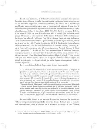 54                                         HUMBERTO NOGUEIRA ALCALÁ




       En el caso boliviano, el Tribunal Constitucional considera los derechos
humanos contenidos en tratados internacionales ratificados como complemento
de los derechos asegurados constitucionalmente y los utiliza en la medida que
establezcan una protección mayor que la constitucional, además de practicar la
doctrina del seguimiento de la jurisprudencia de la Corte Interamericana de Dere-
chos Humanos. Así en el Expediente 2004-08469-17-RAC, la sentencia de fecha
6 de mayo de 2004, en que determina que solo la jurisdicción ordinaria puede
juzgar delitos con la solo excepción de los delitos de función de los militares que
los juzgan los tribunales militares. Para ello el tribunal Constitucional indica que
“el mandato constitucional impele a que se respete el derecho al juez natural, previsto
en los artículos 14 y 16.IV de la Constitución, 10 de la Declaración Universal de los
Derechos Humanos, 14.1 del Pacto Internacional de Derechos Civiles y Políticos y 8.1
de la Convención Americana sobre Derechos Humanos o Pacto de San José de Costa
Rica”, agregando, “…de ahí que la Corte Interamericana de Derechos Humanos,
cuya jurisprudencia es vinculante para la jurisdicción interna, en su sentencia de 31
de enero de 2002 (Caso del tribunal Constitucional del perú, párrafo 77), ha estable-
cido que toda persona sujeta a juicio de cualquier naturaleza ante un órgano del
Estado deberá contar con la garantía de que dicho órgano sea competente, indepen-
diente e imparcial”.
       En el caso chileno, la Corte Suprema de Justicia ha sostenido:

         “…El Estado de Chile se impuso en los citados convenios internacionales la obligación de
         garantizar la seguridad de las personas (…), quedando vedado por este Convenio dispo-
         ner medidas que tendieren a amparar los agravios cometidos contra personas determina-
         das o lograr la impunidad de sus autores, teniendo especialmente presente que los acuerdos
         internacionales deben cumplirse de buena fe. Y, en cuanto el Pacto persigue garantizar los
         derechos esenciales que emanan de la naturaleza humana, tiene aplicación preeminente,
         puesto que esta Corte Suprema, en reiteradas sentencias lo ha reconocido.
         “Que en la historia fidedigna del establecimiento de la norma constitucional del artículo
         5º inciso segundo, queda claramente establecido que la soberanía interna del Estado de
         Chile reconoce como límite los derechos que emanan de la naturaleza humana; valores
         que son superiores a toda norma que puedan imponer las autoridades del Estado, incluido
         el propio Poder Constituyente, lo que impiden sean desconocidos (Fallos del Mes Nº
         446, sección criminal, página 2066, considerando 4º)” (El subrayado es nuestro)33.

      En otro fallo alusivo a los tratados de derechos humanos ha establecido
“Que se comprometería la seguridad y honor del Estado de Chile ante la comuni-
dad internacional, como se destaca en la sentencia recurrida, si este Tribunal


33   Sentencia de la Excma. Corte Suprema, Rol Nº 469-98, de fecha 9 de septiembre de 1998, citado por CEA
     E GAÑA, José Luis, Derecho constitucional chileno, cit. (n. 9) Tomo I, p. 236.
 