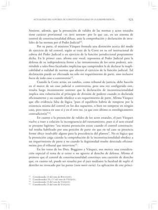 ACTUALIDAD DEL CONTROL DE CONSTITUCIONALIDAD EN LA JURISPRUDENCIA…          523


Sostiene, además, que la presunción de validez de las normas y actos estatales
tiene carácter provisional –es iuris tantum– por lo que cae, en un sistema de
control de constitucionalidad difuso, ante la comprobación y declaración de inva-
lidez de las normas por el Poder Judicial12.
       Por su parte, el ministro Vázquez formula una distinción acerca del modo
de ejercicio de tal control, según se trate de la Corte en su rol institucional de
cabeza del Poder Judicial o en ejercicio de la función jurisdiccional propiamente
dicha. En le primer caso, afirma este vocal, representa al Poder Judicial para la
defensa de su independencia frente a las intromisiones de los otros poderes, asis-
tiéndole a tales fines facultades implícitas que comprenden la de declarar la inapli-
cabilidad o nulidad de normas que afecten el ejercicio de la función judicial. Tal
declaración puede ser efectuada no solo sin requerimiento de parte, sino inclusive
fuera de todo caso o controversia13.
       Cuando la Corte actúa, en cambio, como tribunal de justicia, debe hacerlo
en el marco de un caso judicial o controversia, pero una vez configurado este,
resulta luego inconsistente sostener que la declaración de inconstitucionalidad
implica una vulneración al principio de división de poderes cuando es declarada
oficiosamente y no cuando obedece a un requerimiento de parte. Afirma Vázquez
que ello evidencia falta de lógica “pues el equilibrio habría de romperse por la
existencia misma del control en los dos supuestos, o bien no romperse en ningún
caso, pero nunca en uno sí y en el otro no, ya que esto último es ontológicamente
contradictorio”14.
       En cuanto a la presunción de validez de los actos estatales, el juez Vázquez
vuelve a traer a colación la incongruencia del razonamiento, pues si el acto estatal
se presume legítimo “esa misma presunción existe cuando el control constitucio-
nal resulta habilitado por una petición de parte sin que en tal caso su presencia
forme óbice insalvable alguno para la procedencia del planteo”. No es lógico que
la presunción caiga cuando la comprobación de la inconstitucionalidad obedece a
un requerimiento de parte y no cuando la ilegitimidad resulte detectada oficiosa-
mente por el tribunal que interviene15.
       En los votos de los Dres. Boggiano y Vázquez, nos merece una considera-
ción especial el tema de si existe o no agravio al derecho de defensa. Afirma el
primero que el control de constitucionalidad constituye una cuestión de derecho
que, en cuanto tal, puede ser resuelta por el juez mediante la facultad de suplir el
derecho no invocado por las partes (iura novit curia). La aplicación de este princi-


12   Considerando 13 del voto de B OGGIANO.
13   Considerandos 10 y 11 del voto de VÁZQUEZ.
14   Considerando 13 del voto de V ÁZQUEZ.
15   Considerando 15 del voto de V ÁZQUEZ.
 