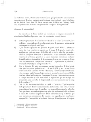 528                                          CARMEN FONTÁN




de ciudadano nativo, efectúa una discriminación que prohíben los tratados inter-
naciones sobre derechos humanos con jerarquía constitucional –arts. 1.1., Pacto
de San José de Costa Rica; 26, Pacto Internacional de Derechos Civiles y Políti-
cos, recayendo sobre el mismo una presunción o sospecha de ilegitimidad”.

El control de razonabilidad:

      La mayoría de la Corte realizó un provechoso y exigente escrutinio de
constitucionalidad en el presente caso. Los alcances del control fueron:

a)       La fuerte presunción de inconstitucionalidad de la norma cuestionada, solo
         podría ser remontada por la prueba concluyente de que existe un sustancial
         interés provincial que la justifique24.
b)       “Que resultan aplicables las palabras de John Stuart Mill: “…Desde un
         punto de vista práctico se supone que la carga de la prueba recae sobre
         aquellos que están en contra de la libertad, es decir, sobre los que están a
         favor de cualquier restricción o prohibición, ya sea cualquier limitación
         respecto de la libertad general de la acción humana o respecto de cualquier
         descalificación o desigualdad de derecho que afecte a una persona o alguna
         clase de personas en comparación con otras”. La presunción a priori es a
         favor de la libertad y de la imparcialidad”25.
c)       Que la situación del actor encuadra en uno de los motivos de discrimina-
         ción que los pactos prohíben (art. 1.1. del PSJCR y art. 26 del Pacto
         Internacional de Derechos Civiles y Políticos). “Ello hace aplicable la doc-
         trina europea, según la cual, la presencia de uno de los motivos prohibidos
         en el art. 14 de la Convención Europea de Derechos Humanos (entre otros,
         el “origen nacional”) hace pesar sobre la legislación que lo incluye una
         presunción, una sospecha de ilegitimidad, con desplazamiento de la carga
         de la prueba…”26.
d)       Con cita del precedente de Fallos, 321:194, la Corte dice “Que la mencio-
         nada presunción de inconstitucionalidad de la norma local solo podía ser
         levantada por la provincia demandada con una cuidadosa prueba sobre los
         fines que había intentado resguardar y sobre los medios que había utilizado
         al efecto. En cuanto a los primeros, deben ser sustanciales y no bastará que
         sean meramente convenientes. En cuanto a los segundos, será insuficiente
         una genérica “adecuación” a los fines, sino que deberá juzgarse si los pro-

24   Considerando 2º del voto mayoritario.
25   Considerando 3º del voto mayoritario.
26   Considerando 4º del voto mayoritario.
 