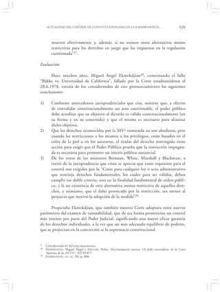 ACTUALIDAD DEL CONTROL DE CONSTITUCIONALIDAD EN LA JURISPRUDENCIA…                                529


         mueven efectivamente y, además, si no existen otros alternativas menos
         restrictivas para los derechos en juego que las impuestas en la regulación
         cuestionada”27.

Evaluación:

      Hace muchos años, Miguel Angel Ekmekdjian 28, comentando el fallo
“Bakke vs. Universidad de California”, fallado por la Corte estadounidense el
28.6.1978, extraía de los considerandos de este pronunciamiento las siguientes
conclusiones:

1)       Conforme antecedentes jurisprudenciales que cita, sostiene que, a efectos
         de convalidar constitucionalmente un acto cuestionable, el poder público
         debe acreditar que su objetivo al dictarlo es válido constitucionalmente (en
         su forma y en su contenido) y que el mismo es necesario para alcanzar
         dicho objetivo.
2)       Que los derechos reconocidos por la XIVª enmienda no son absolutos, pero
         cuando las restricciones a los mismos o los privilegios, están basados en el
         color de la piel o en los ancestros, el titular del derecho restringido tiene
         acción para exigir que el Poder Público prueba que la restricción impugna-
         da es necesaria para promover un interés público sustancial.
3)       De los votos de los ministros Brennan, White, Marshall y Blackmun, a
         través de la jurisprudencia que citan se aprecia que estos requisitos para el
         control son exigidos por la “Corte para cualquier ley o acto administrativo
         que restrinja derechos fundamentales; los cuales para ser válidos, deben
         cumplir ese doble criterio, esto es: la finalidad fundamental de orden públi-
         co, y la no existencia de otra alternativa menos restrictiva de aquellos dere-
         chos, y asimismo, que el daño provocado por la restricción, sea menor al
         perjuicio que motivó la adopción de la medida”29.

       Propiciaba Ekmekdjian, que también nuestra Corte adoptara estos nuevos
parámetros del examen de razonabilidad, que de esa forma permitirían un control
más intenso por parte del Poder Judicial, significando una mayor eficaz garantía
de los derechos individuales, a la vez que un más adecuado equilibrio de poderes,
que se proyectan en la concreción se la supremacía constitucional.


27   Considerando 6º del voto mayoritario.
28   E KMEKDJIAN , Miguel Ángel y S IEGLER, Pedro, Discriminación inversa: Un fallo trascendente de la Corte
     Suprema de los EE.UU., ED 93:877.
29   E KMEKDJIAN , cit. (n. 28), p. 886.
 