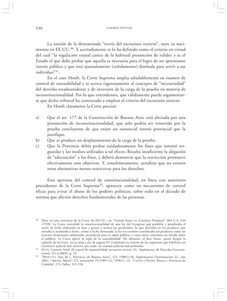 530                                                  CARMEN FONTÁN




       La noción de la denominada “teoría del escrutinio estricto”, tuvo su naci-
miento en EE.UU.30. Y acertadamente se lo ha definido como el criterio en virtud
del cual “la regulación estatal carece de la habitual presunción de validez y es el
Estado el que debe probar que aquella es necesaria para el logro de un apremiante
interés público y que está ajustadamente (ceñidamente) diseñada para servir a ese
individuo”31.
       En el caso Hooft, la Corte Suprema amplia saludablemente su examen de
control de razonabilidad y se acerca vigorosamente al concepto de “necesariedad”
del derecho estadounidense y de inversión de la carga de la prueba en materia de
inconstitucionalidad. Por lo que entendemos, que válidamente puede argumentar-
se que dicho tribunal ha comenzado a emplear el criterio del escrutinio estricto.
       En Hooft claramente la Corte precisó:

a)       Que el art. 177 de la Constitución de Buenos Aires está afectada por una
         presunción de inconstitucionalidad, que solo podría ser removida por la
         prueba concluyente de que existe un sustancial interés provincial que la
         justifique.
b)       Que se produce un desplazamiento de la carga de la prueba.
c)       Que la Provincia debía probar cuidadosamente los fines que intentó res-
         guardar y los medios utilizados a tal efecto. Resulta insuficiente la alegación
         de “adecuación” a los fines, y deberá demostrar que la restricción promueve
         efectivamente esos objetivos. Y, simultáneamente, acreditar que no existen
         otras alternativas menos restrictivas para los derechos.

       Esta apertura del control de constitucionalidad, en línea con anteriores
precedentes de la Corte Suprema32. aparecen como un mecanismo de control
eficaz para evitar el abuso de los poderes políticos, sobre todo en el dictado de
normas que afecten derechos fundamentales de las personas.



30   Nace en una sentencia de la Corte de EE.UU., en “United States vs. Carolene Products” 304 U.S. 144
     (1938). La Corte convalidó la constitucionalidad de una ley del Congreso que prohibía y penalizaba el
     envío de leche elaborada en base a grasas o aceites no permitidos, lo que derivaba en un producto que
     imitaba o asemejaba a leche, crema o leche desnatada; la ley en cuestión consideraba tal producto como un
     artículo alimentario adulterado, perjudicial para la salud pública, y cuya venta constituía un fraude sobre
     el público. La Corte aplicó la regla de la razonabilidad. No obstante, el Juez Stone, quien dirigió la
     opinión de la Corte, en su nota a pie de página Nº 4 adelantó su criterio de los supuestos que habilitan un
     escrutinio judicial más estricto, por ende, un examen judicial más profundo.
31   ATTA, Gustavo Ariel, El control de razonabilidad: escrutinio estricto, LL, Suplemento de Derecho Constitu-
     cional, (21.4.2003), p. 23.
32   “R EPETTO, Inés M c. Provincia de Buenos Aires”, CS, 1988/11/8, Suplementos Universitarios LL, año
     2001; “ARENA , María”, CS, noviembre 21/1989, LL, 1990-C, 14. “C ALVO y P ESINI, Rocío c. Provincia de
     Córdoba”, CS, Fallos, 321:194.
 