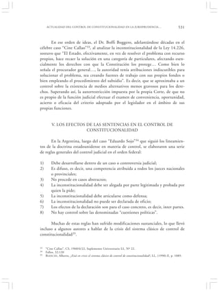 ACTUALIDAD DEL CONTROL DE CONSTITUCIONALIDAD EN LA JURISPRUDENCIA…                                          531


       En ese orden de ideas, el Dr. Boffi Boggero, adelantándose décadas en el
célebre caso “Cine Callao”33, al analizar la inconstitucionalidad de la Ley 14.226,
sostuvo que “El Estado, efectivamente, en vez de resolver el problema con recurso
propios, hace recaer la solución en una categoría de particulares, afectando esen-
cialmente los derechos con que la Constitución los protege… Como bien lo
señala el procurador general…, la autoridad tenía atribuciones indiscutibles para
solucionar el problema, sea creando fuentes de trabajo con sus propios fondos o
bien empleando el procedimiento del subsidio”. Es decir, que se aproximaba a un
control sobre la existencia de medios alternativos menos gravosos para los dere-
chos. Superando así, la autorrestricción impuesta por la propia Corte, de que no
es propio de la función judicial efectuar el examen de conveniencia, oportunidad,
acierto o eficacia del criterio adoptado por el legislador en el ámbito de sus
propias funciones.


         V. LOS EFECTOS DE LAS SENTENCIAS EN EL CONTROL DE
                        CONSTITUCIONALIDAD

      En la Argentina, luego del caso “Eduardo Sojo”34 que siguió los lineamien-
tos de la doctrina estadounidense en materia de control, se elaboraron una serie
de reglas generales del control judicial en el orden federal:

1)       Debe desarrollarse dentro de un caso o controversia judicial;
2)       Es difuso, es decir, una competencia atribuida a todos los jueces nacionales
         o provinciales;
3)       No procede en casos abstractos;
4)       La inconstitucionalidad debe ser alegada por parte legitimada y probada por
         quien la pide;
5)       La inconstitucionalidad debe articularse como defensa;
6)       La inconstitucionalidad no puede ser declarada de oficio;
7)       Los efectos de la declaración son para el caso concreto, es decir, inter partes.
8)       No hay control sobre las denominadas “cuestiones políticas”.

      Muchas de estas reglas han sufrido modificaciones sustanciales, lo que llevó
incluso a algunos autores a hablar de la crisis del sistema clásico de control de
constitucionalidad35.


33   “Cine Callao”, CS, 1960/6/22, Suplemento Universitario LL, Nº 22.
34   Fallos, 32:120
35   B IANCHI, Alberto, ¿Está en crisis el sistema clásico de control de constitucionalidad?, LL, (1990)-E, p. 1089.
 