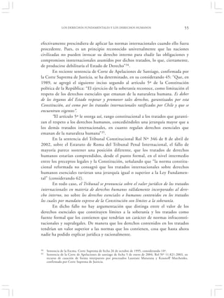 LOS DERECHOS FUNDAMENTALES Y LOS DERECHOS HUMANOS                                      55


efectivamente prescindiera de aplicar las normas internacionales cuando ello fuera
procedente. Pues, es un principio reconocido universalmente que las naciones
civilizadas no pueden invocar su derecho interno para eludir las obligaciones y
compromisos innternacionales asumidos por dichos tratados, lo que, ciertamente,
de producirse debilitaría el Estado de Derecho”34.
       En reciente sentencia de Corte de Apelaciones de Santiago, confirmada por
la Corte Suprema de Justicia, se ha determinado, en su considerando 45: “Que, en
1989, se agregó el siguiente inciso segundo al artículo 5º de la Constitución
política de la República: “El ejercicio de la soberanía reconoce, como limitación el
respeto de los derechos esenciales que emanan de la naturaleza humana. Es deber
de los órganos del Estado respetar y promover tales derechos, garantizados por esta
Constitución, así como por los tratados internacionales ratificados por Chile y que se
encuentran vigentes”.
       “El artículo 5º le otorga así, rango constitucional a los tratados que garanti-
zan el respeto a los derechos humanos, concediéndoles una jerarquía mayor que a
los demás tratados internacionales, en cuanto regulan derechos esenciales que
emanan de la naturaleza humana” 35.
       En la sentencia del Tribunal Constitucional Rol Nº 346 de 8 de abril de
2002, sobre el Estatuto de Roma del Tribunal Penal Internacional, el fallo de
mayoría parece sostener una posición diferente, que los tratados de derechos
humanos estarían comprendidos, desde el punto formal, en el nivel intermedio
entre los preceptos legales y la Constitución, señalando que “la norma constitu-
cional reformada no consagró que los tratados internacionales sobre derechos
humanos esenciales tuvieran una jerarquía igual o superior a la Ley Fundamen-
tal” (considerando 62).
       En todo caso, el Tribunal se pronuncia sobre el valor jurídico de los tratados
internacionales en materia de derechos humanos válidamente incorporados al dere-
cho interno, no sobre los derechos esenciales o humanos contenidos en los tratados
los cuales por mandato expreso de la Constitución son límites a la soberanía.
       En dicho fallo no hay argumentación que distinga entre el valor de los
derechos esenciales que constituyen límites a la soberanía y los tratados como
fuente formal que los contienen que tendrían un carácter de normas infraconsti-
tucionales y supralegales. De manera que los derechos contenidos en los tratados
tendrían un valor superior a las normas que los contienen, cosa que hasta ahora
nadie ha podido explicar jurídica y racionalmente.


34   Sentencia de la Excma. Corte Suprema de fecha 26 de octubre de 1995, considerando 14º.
35   Sentencia de la Corte de Apelaciones de santiago de fecha 5 de enero de 2004, Rol Nº 11.821-2003, en
     recurso de casación de forma interpuesto por procesados Laureani Maturana y Krasnoff Marchenko,
     confirmada por Corte Suprema de Justicia.
 