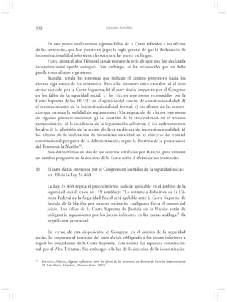 532                                                   CARMEN FONTÁN




        En este punto analizaremos algunos fallos de la Corte referidos a los efectos
de las sentencias, que han puesto en jaque la regla general de que la declaración de
inconstitucionalidad solo tiene efectos entre las partes en litigio.
        Hasta ahora el alto Tribunal jamás sostuvo la tesis de que una ley declarada
inconstitucional quede derogada. Sin embargo, se ha reconocido que un fallo
puede tener efectos erga omnes.
        Bianchi, señala los síntomas que indican el camino progresivo hacia los
efectos erga omnes de las sentencias. Para ello, enumera once causales: a) el stare
decisis ejercido por la Corte Suprema; b) el stare decisis impuesto por el Congreso
en los fallos de la seguridad social; c) los efectos erga omnes reconocidos por la
Corte Suprema de los EE.UU. en el ejercicio del control de constitucionalidad; d)
el reconocimiento de la inconstitucionalidad formal; e) los efectos de las senten-
cias que estiman la nulidad de reglamentos; f ) la asignación de efectos erga omnes
de algunos pronunciamientos; g) la cuestión de la trascendencia en el recurso
extraordinario; h) la incidencia de la legitimación colectiva; i) los ordenamientos
locales; j) la admisión de la acción declarativa directa de inconstitucionalidad; k)
los efectos de la declaración de inconstitucionalidad en el ejercicio del control
constitucional por parte de la Administración, según la doctrina de la procuración
del Tesoro de la Nación36.
        Nos detendremos en dos de los aspectos señalados por Bianchi, para avizorar
un cambio progresivo en la doctrina de la Corte sobre el efecto de sus sentencias:

1)       El stare decisis impuesto por el Congreso en los fallos de la seguridad social:
         art. 19 de la Ley 24.463

         La Ley 24.463 regula el procedimiento judicial aplicable en el ámbito de la
         seguridad social, cuyo art. 19 establece: “La sentencia definitiva de la Cá-
         mara Federal de la Seguridad Social será apelable ante la Corte Suprema de
         Justicia de la Nación por recurso ordinario, cualquiera fuera el monto del
         juicio. Los fallos de la Corte Suprema de Justicia de la Nación serán de
         obligatorio seguimiento por los jueces inferiores en las causas análogas” (la
         negrilla nos pertenece).

       En virtud de esta disposición, el Congreso en el ámbito de la seguridad
social, ha impuesto el instituto del stare decisis, obligando a los jueces inferiores a
seguir los precedentes de la Corte Suprema. Esta norma fue reputada constitucio-
nal por el Alto Tribunal. Sin embargo, a la luz de la doctrina de la inconstitucio-

36   B IANCHI, Alberto, Algunas reflexiones sobre los efectos de las sentencia, en Revista de Derecho Administrativo
     39, LexisNexis, Depalma, (Buenos Aires, 2002).
 