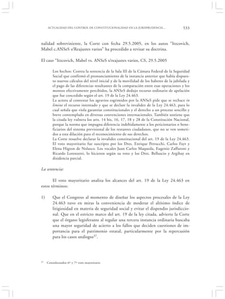 ACTUALIDAD DEL CONTROL DE CONSTITUCIONALIDAD EN LA JURISPRUDENCIA…                   533


nalidad sobreviniente, la Corte con fecha 29.5.2005, en los autos “Itzcovich,
Mabel c.ANSeS s/Reajustes varios” ha procedido a revisar su doctrina.

El caso “Itzcovich, Mabel vs. ANSeS s/reajustes varios, CS, 29.5.2005

         Los hechos: Contra la sentencia de la Sala III de la Cámara Federal de la Seguridad
         Social que confirmó el pronunciamiento de la instancia anterior que había dispues-
         to nuevos cálculos del nivel inicial y de la movilidad de los haberes de la jubilada y
         el pago de las diferencias resultantes de la comparación entre esas operaciones y los
         montos efectivamente percibidos, la ANSeS dedujo recurso ordinario de apelación
         que fue concedido según el art. 19 de la Ley 24.463.
         La actora al contestar los agravios esgrimidos por la ANSeS pide que se rechace in
         limine el recurso intentado y que se declare la invalidez de la Ley 24.463, para lo
         cual señala que viola garantías constitucionales y el derecho a un proceso sencillo y
         breve contemplado en diversas convenciones internacionales. También sostiene que
         la citada ley vulnera los arts. 14 bis, 16, 17, 18 y 28 de la Constitución Nacional,
         porque la norma que impugna diferencia indebidamente a los peticionarios o bene-
         ficiarios del sistema previsional de los restantes ciudadanos, que no se ven someti-
         dos a esta dilación para el reconocimiento de sus derechos.
         La Corte resuelve declarar la invalidez constitucional del art. 19 de la Ley 24.463.
         El voto mayoritario fue suscripto por los Dres. Enrique Petracchi, Carlos Fayt y
         Elena Higton de Nolasco. Los vocales Juan Carlos Maqueda, Eugenio Zaffaroni y
         Ricardo Lorenzetti, lo hicieron según su voto y los Dres. Belluscio y Argibay en
         disidencia parcial.

La sentencia:

       El voto mayoritario analiza los alcances del art. 19 de la Ley 24.463 en
estos términos:

1)       Que el Congreso al momento de diseñar los aspectos procesales de la Ley
         24.463 tuvo en miras la conveniencia de moderar el altísimo índice de
         litigiosidad en materia de seguridad social y evitar el dispendio jurisdiccio-
         nal. Que en el estricto marco del art. 19 de la ley citada, advierte la Corte
         que el órgano legisferante al regular una tercera instancia ordinaria buscaba
         una mayor seguridad de acierto a los fallos que deciden cuestiones de im-
         portancia para el patrimonio estatal, particularmente por la repercusión
         para los casos análogos37.




37   Considerandos 6º y 7º voto mayoritario
 