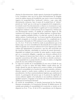 536                                    CARMEN FONTÁN




      eliminar las discriminaciones, dando vigencia al principio de igualdad ante
      la ley. Consideran como una de las peores discriminaciones las dirigidas
      contra los adultos mayores de la población, que asocia a estos el estereotipo
      negativo de incapacidad física, intelectual y afectiva, y que, como toda
      discriminación excluyente, bajo el manto de la piedad hacia el “inferior”
      postula una “tutela” que no es más que la consagración de la marginación y
      la exclusión social. Esta discriminación se refuerza en circunstancias en que
      la competencia en el mercado laboral se agudiza por la escasa demanda y la
      consiguiente tendencia a excluir personas de esa competencia. Analizan que
      esta discriminación sumada a la pérdida de condiciones dignas de vida
      resultantes de la demora en el pago de créditos legítimos, en general deter-
      minan o agudizan múltiples lesiones a la salud que, acortan la vida de los
      adultos mayores. Concluyendo que “en el marco específico del principio de
      igualdad consagrado en el artículo constitucional 16 y completado por el
      constituyente reformador de 1994 mediante la nueva disposición del art. 75
      inc. 23, el art. 19 de la Ley 24.463 ha creado un procedimiento que en los
      hechos carga a un sector ostensiblemente discriminado de la sociedad con el
      deber de aguardar una sentencia ordinaria de la Corte Suprema para cobrar
      créditos que legítimamente le pertenecen y que han sido reconocidos por
      dos instancias judiciales, colocándolo en situación de notoria desventaja y
      disparidad con cualquier otro acreedor de sumas iguales o mucho mayores
      que no se encuentran obligados a aguardar una sentencia ordinaria de la
      Corte Suprema de Justicia para hacer efectivo su crédito y que, dadas las
      especiales características del crédito, no solo afecta su derecho constitucio-
      nal de propiedad sino su propio derecho a la vida, a la salud y a la dignidad
      propia de esta como atributo de la persona”.
3)    La carga de la prueba de la razonabilidad: El voto entra al fondo de esta
      cuestión y la pone en cabeza del Poder Público cuando afirma que “el
      Estado, durante los años de vigencia de la norma en debate, no ha podido
      justificar la racionalidad en la creación de la categoría sometida a tal proce-
      dimiento especial y, mucho menos, establecer un nexo racional entre tal
      procedimiento y los fines constitucionalmente legítimos que condicionan la
      materia. La postergación del proceso que en la práctica ha significado el
      recurso ordinario reglado se ha traducido en una manifiesta violación a la
      igualdad sustantiva, irrogando en los hechos una fuente de discriminación
      vedada por la Constitución Nacional”.
4)    El control de razonabilidad y el derecho Internacional de los Derechos
      Humanos incorporados a la Constitución Nacional. El debido proceso. El
      estándar para ponderar la razonabilidad de la restricción se vincula con lo
      dispuesto en el art. 75 inc. 22 de la CN y especialmente con lo dispuesto
 
