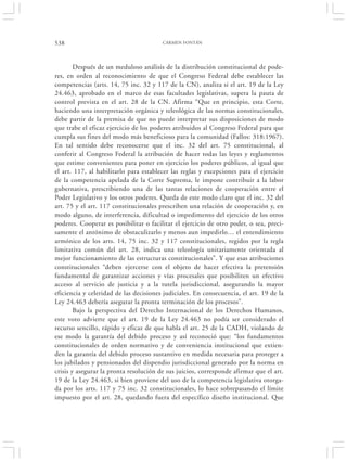 538                                     CARMEN FONTÁN




        Después de un meduloso análisis de la distribución constitucional de pode-
res, en orden al reconocimiento de que el Congreso Federal debe establecer las
competencias (arts. 14, 75 inc. 32 y 117 de la CN), analiza si el art. 19 de la Ley
24.463, aprobado en el marco de esas facultades legislativas, supera la pauta de
control prevista en el art. 28 de la CN. Afirma “Que en principio, esta Corte,
haciendo una interpretación orgánica y teleológica de las normas constitucionales,
debe partir de la premisa de que no puede interpretar sus disposiciones de modo
que trabe el eficaz ejercicio de los poderes atribuidos al Congreso Federal para que
cumpla sus fines del modo más beneficioso para la comunidad (Fallos: 318:1967).
En tal sentido debe reconocerse que el inc. 32 del art. 75 constitucional, al
conferir al Congreso Federal la atribución de hacer todas las leyes y reglamentos
que estime convenientes para poner en ejercicio los poderes públicos, al igual que
el art. 117, al habilitarlo para establecer las reglas y excepciones para el ejercicio
de la competencia apelada de la Corte Suprema, le impone contribuir a la labor
gubernativa, prescribiendo una de las tantas relaciones de cooperación entre el
Poder Legislativo y los otros poderes. Queda de este modo claro que el inc. 32 del
art. 75 y el art. 117 constitucionales prescriben una relación de cooperación y, en
modo alguno, de interferencia, dificultad o impedimento del ejercicio de los otros
poderes. Cooperar es posibilitar o facilitar el ejercicio de otro poder, o sea, preci-
samente el antónimo de obstaculizarlo y menos aun impedirlo… el entendimiento
armónico de los arts. 14, 75 inc. 32 y 117 constitucionales, regidos por la regla
limitativa común del art. 28, indica una teleología unitariamente orientada al
mejor funcionamiento de las estructuras constitucionales”. Y que esas atribuciones
constitucionales “deben ejercerse con el objeto de hacer efectiva la pretensión
fundamental de garantizar acciones y vías procesales que posibiliten un efectivo
acceso al servicio de justicia y a la tutela jurisdiccional, asegurando la mayor
eficiencia y celeridad de las decisiones judiciales. En consecuencia, el art. 19 de la
Ley 24.463 debería asegurar la pronta terminación de los procesos”.
        Bajo la perspectiva del Derecho Internacional de los Derechos Humanos,
este voto advierte que el art. 19 de la Ley 24.463 no podía ser considerado el
recurso sencillo, rápido y eficaz de que habla el art. 25 de la CADH, violando de
ese modo la garantía del debido proceso y así reconoció que: “los fundamentos
constitucionales de orden normativo y de conveniencia institucional que extien-
den la garantía del debido proceso sustantivo en medida necesaria para proteger a
los jubilados y pensionados del dispendio jurisdiccional generado por la norma en
crisis y asegurar la pronta resolución de sus juicios, corresponde afirmar que el art.
19 de la Ley 24.463, si bien proviene del uso de la competencia legislativa otorga-
da por los arts. 117 y 75 inc. 32 constitucionales, lo hace sobrepasando el límite
impuesto por el art. 28, quedando fuera del específico diseño institucional. Que
 