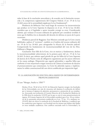 ACTUALIDAD DEL CONTROL DE CONSTITUCIONALIDAD EN LA JURISPRUDENCIA…                  539


sobre la base de la conclusión antecedente y de acuerdo con la limitación recono-
cida a la competencia reglamentaria del Congreso Federal, el art. 19 de la Ley
24.463 carece de la racionalidad exigida por la Ley Fundamental”.
       Disidencia de Belluscio: Este vocal luego de reconocer las inconveniencias
que produce en la Corte Suprema lo dispuesto en el art. 19 de la Ley 24.463,
considera que es el legislador a quien incumbe corregir su error. Considerando
además, que rechazar el recurso ordinario de apelación por considerar inválido el
texto que lo habilita iría en desmedro del derecho de defensa en juicio de la parte
recurrente.
       Disidencia parcial de Boggiano: Este Ministro entiende que la Corte estaría
habilitada a aplicar el “certiorari”, también en el ámbito del recurso ordinario del
art. 19 de la Ley 24.463, para salvaguardar la eficacia de la función judicial.
Compartiendo los fundamentos de inconstitucionalidad del voto de los Dres.
Zaffaroni y Maqueda.
       Conclusión: Este fallo de la Corte, rico en matices y fundamentos, declara
la inconstitucionalidad sobreviniente de la primera parte del art. 19 de la Ley
24.463. Es decir, que subsiste aquel párrafo de que los fallos de la Corte Suprema
de Justicia de la Nación serán de obligatorio seguimiento por los jueces inferiores
en las causas análogas. Disposición que seguirá aplicándose a aquellos fallos que
conforme el voto mayoritario tengan sentencia de Cámara al momento de dictarse
el pronunciamiento que comentamos. La Corte ha admitido expresa e implícita-
mente la validez constitucional del stare decisis establecido por imposición legal.


 VI. LA ASIGNACIÓN DE EFECTOS ERGA OMNES EN DETERMINADOS
                     PRONUNCIAMIENTOS

El caso “Monges, Analía vs. UBA”43

         Hechos: El art. 50 de la Ley 24.521 de Educación Superior otorgó a las facultades
         de las Universidades con más de cincuenta mil alumnos la atribución de definir
         por sí mismas el régimen de admisión, permanencia y promoción de sus estudian-
         tes. Invocando esta atribución el Consejo Directivo de la Facultad de Medicina de
         la UBA dictó la resolución 1219/95 por la que se creó el curso preuniversitario de
         ingreso. El Consejo Superior de la Universidad consideró que el art. 50 era violato-
         rio de la autonomía universitaria establecida en el art. 75 inc. 19 y mediante res.
         2314/95 dejó sin efecto la resolución de la Facultad de Medicina y estableció que
         las condiciones para ingresar a esa Facultad eran las mismas que habían sido fijadas
         en otras unidades académicas. Este conflicto suscitado entre la Universidad y la

43   Fallos, 319:3418 (1996)
 