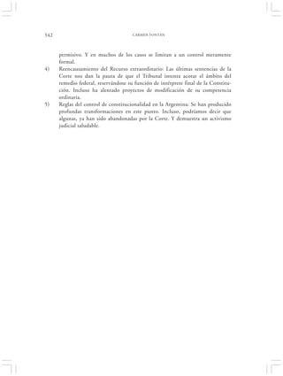 542                                   CARMEN FONTÁN




      permisivo. Y en muchos de los casos se limitan a un control meramente
      formal.
4)    Reencausamiento del Recurso extraordinario: Las últimas sentencias de la
      Corte nos dan la pauta de que el Tribunal intenta acotar el ámbito del
      remedio federal, reservándose su función de intérprete final de la Constitu-
      ción. Incluso ha alentado proyectos de modificación de su competencia
      ordinaria.
5)    Reglas del control de constitucionalidad en la Argentina: Se han producido
      profundas transformaciones en este punto. Incluso, podríamos decir que
      algunas, ya han sido abandonadas por la Corte. Y demuestra un activismo
      judicial saludable.
 